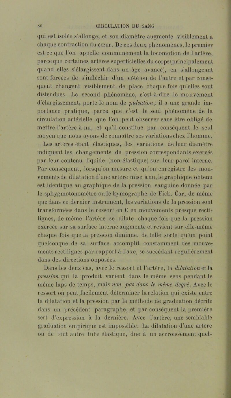 qui est isolée s’allonge, et son diamètre augmente visiblement à chaque contraction du Cœur. De ces deux phénomènes, le premier est ce que l’on appelle communément la locomotion de l’artère, parce que certaines artères superficielles du corps(principalement quand elles s’élargissent dans un âge avancé), en s’allongeant sont forcées de s’infléchir d'un côté ou de l’autre et par consé- quent changent visiblement de place chaque fois qu’elles sont distendues. Le second phénomène, c’est-à-dire le mouvement d’élargissement, porte le nom de pulsation; il a une grande im- portance pratique, parce que c’est le seul phénomène de la circulation artérielle que l’on peut observer sans être obligé de mettre l’artère à nu, et qu’il constitue par conséquent le seul moyen que nous ayons de connaître ses variations chez l’homme. Les artères étant élastiques, les variations de leur diamètre indiquent les changements de pression correspondants exercés par leur contenu liquide (non élastique) sur leur paroi interne. Par conséquent, lorsqu’on mesure et qu’on enregistre les mou- vements de dilatation d'une artère mise ànu, le graphique'obtenu est identique au graphique de la pression sanguine donnée par le sphygmotonomôtre ouïe kymographe de Fick. Car, de même que dans ce dernier instrument, les variations de la pression sont transformées dans le ressort en G en mouvements presque recti- lignes, de meme l’artère se dilate chaque fois que la pression exercée sur sa surface interne augmente et revient sur elle-même chaque fois que la pression diminue, de telle sorte qu’un point quelconque de sa surface accomplit constamment des mouve- ments rectilignes par rapport à l’axe, se succédant régulièrement dans des directions opposées. Dans les deux cas, avec le ressort et l’artère, la dilatation et la pression qui la produit varient dans le même sens pendant le même laps de temps, mais non pas dans le même degré. Avec le ressort on peut facilement déterminer la relation qui existe entre la dilatation et la pression par la méthode de graduation décrite dans un précédent paragraphe, et par conséquent la première sert d’expression à la dernière. Avec l’artère, une semblable graduation empirique est impossible. La dilatation d’une artère ou de tout autre tube élastique, due à un accroissement quel-