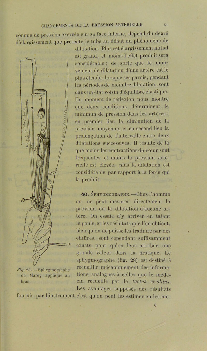 conque de pression exercée sur sa face interne, dépend du degré d'élargissement que présente le tube au début du phénomène de dilatation. Plus cet élargissement initial est grand, et moins l’effet produit sera considérable ; de sorte que le mou- vement de dilatation d’une artère est le plus étendu, lorsque ses parois, pendant les périodes de moindre dilatation, sont dans un état voisin d'équilibre élastique. Un moment de réflexion nous montre que deux conditions déterminent le minimun de pression dans les artères : en premier lieu la diminution de la pression moyenne, et en second lieu la prolongation de l’intervalle entre deux dilatations successives. Il résulte de là que moins les contractions du cœur sont fréquentes et moins la pression arté- rielle est élevée, plus la dilatation est considérable par rapport à la force qui la produit. 40. Isphygmographe.—Chez l’homme on ne peut mesurer directement la pression ou la dilatation d’aucune ar- tère. On essaie d’y arriver en tâlant le pouls, et les résultats que l’on obtient, bien qu’on ne puisse les traduire par des chiffres, sont cependant suffisamment exacts, pour qu’on leur attribue une grande valeur dans la pratique. Le sphygmographe (fig. 28) est destiné à recueillir mécaniquement des informa- tions analogues à celles que le méde- cin recueille par le taclus eruditus. Les avantages supposés des résultats fournis par l’instrument c’est qu’on peut les estimer en les me- Fig. 28. — Sphygmographe de Marey appliqué au hras.