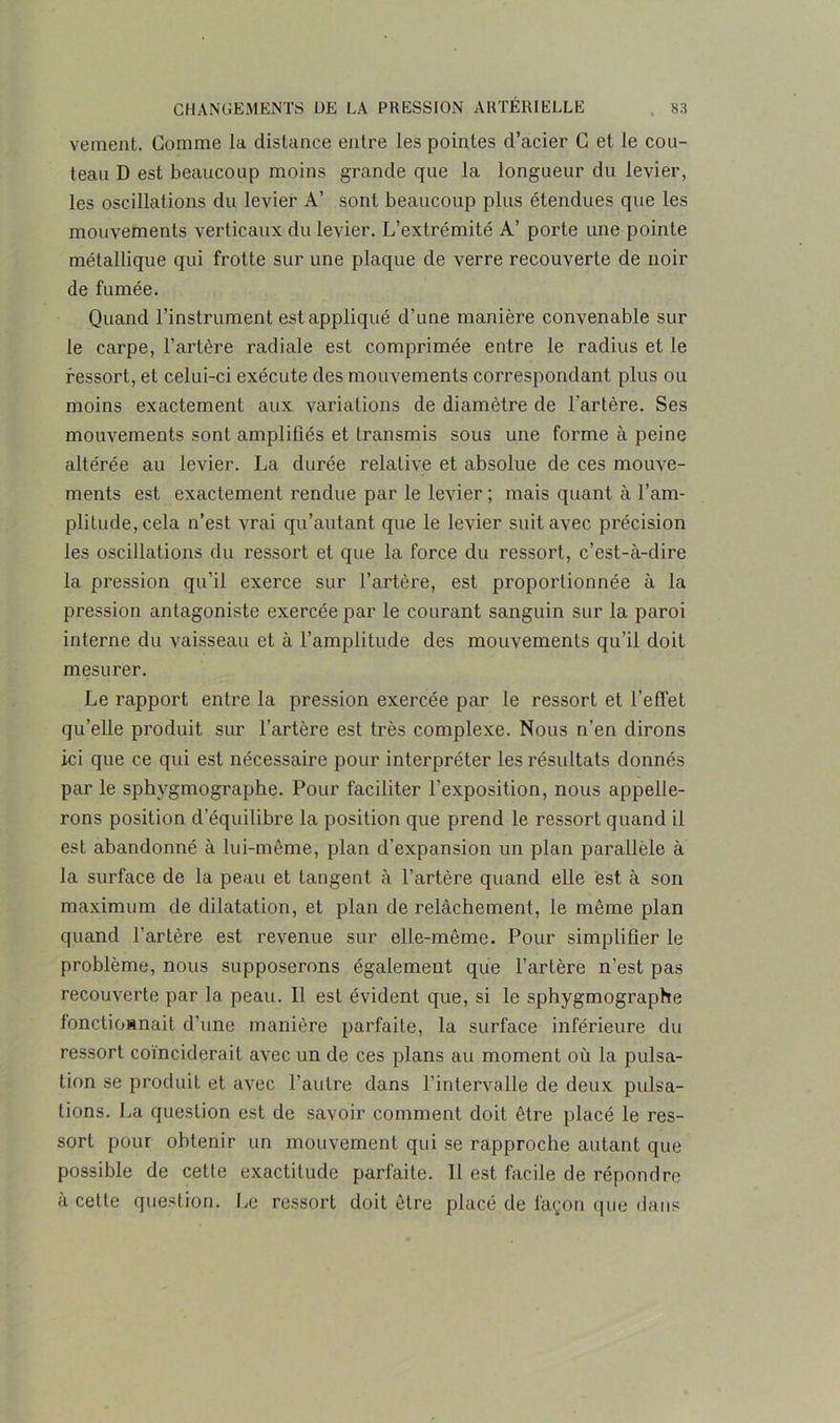 veinent. Gomme la distance entre les pointes cl’acier G et le cou- teau D est beaucoup moins grande que la longueur du levier, les oscillations du levier A’ sont beaucoup plus étendues que les mouvements verticaux du levier. L’extrémité A’ porte une pointe métallique qui frotte sur une plaque de verre recouverte de noir de fumée. Quand l’instrument est appliqué d’une manière convenable sur le carpe, l’artère radiale est comprimée entre le radius et le ressort, et celui-ci exécute des mouvements correspondant plus ou moins exactement aux variations de diamètre de l'artère. Ses mouvements sont amplifiés et transmis sous une forme à peine altérée au levier. La durée relative et absolue de ces mouve- ments est exactement rendue par le levier ; mais quant à l’am- plitude, cela n’est vrai qu’autant que le levier suit avec précision les oscillations du ressort et que la force du ressort, c’est-à-dire la pression qu’il exerce sur l’artère, est proportionnée à la pression antagoniste exercée par le courant sanguin sur la paroi interne du vaisseau et à l’amplitude des mouvements qu’il doit mesurer. Le rapport entre la pression exercée par le ressort et l’effet qu’elle produit sur l’artère est très complexe. Nous n’en dirons ici que ce qui est nécessaire pour interpréter les résultats donnés par le sphygmo,graphe. Pour faciliter l’exposition, nous appelle- rons position d’équilibre la position que prend le ressort quand il est abandonné à lui-même, plan d’expansion un plan parallèle à la surface de la peau et tangent à l’artère quand elle est à son maximum de dilatation, et plan de relâchement, le même plan quand l’artère est revenue sur elle-même. Pour simplifier le problème, nous supposerons également que l’artère n’est pas recouverte par la peau. 11 est évident que, si le sphygmographe fonctioünait d’une manière parfaite, la surface inférieure du ressort coïnciderait avec un de ces plans au moment où la pulsa- tion se produit et avec l’autre dans l’intervalle de deux pulsa- tions. La question est de savoir comment doit être placé le res- sort pour obtenir un mouvement qui se rapproche autant que possible de cette exactitude parfaite. Il est facile de répondre à cette question. Le ressort doit être placé de façon que dans