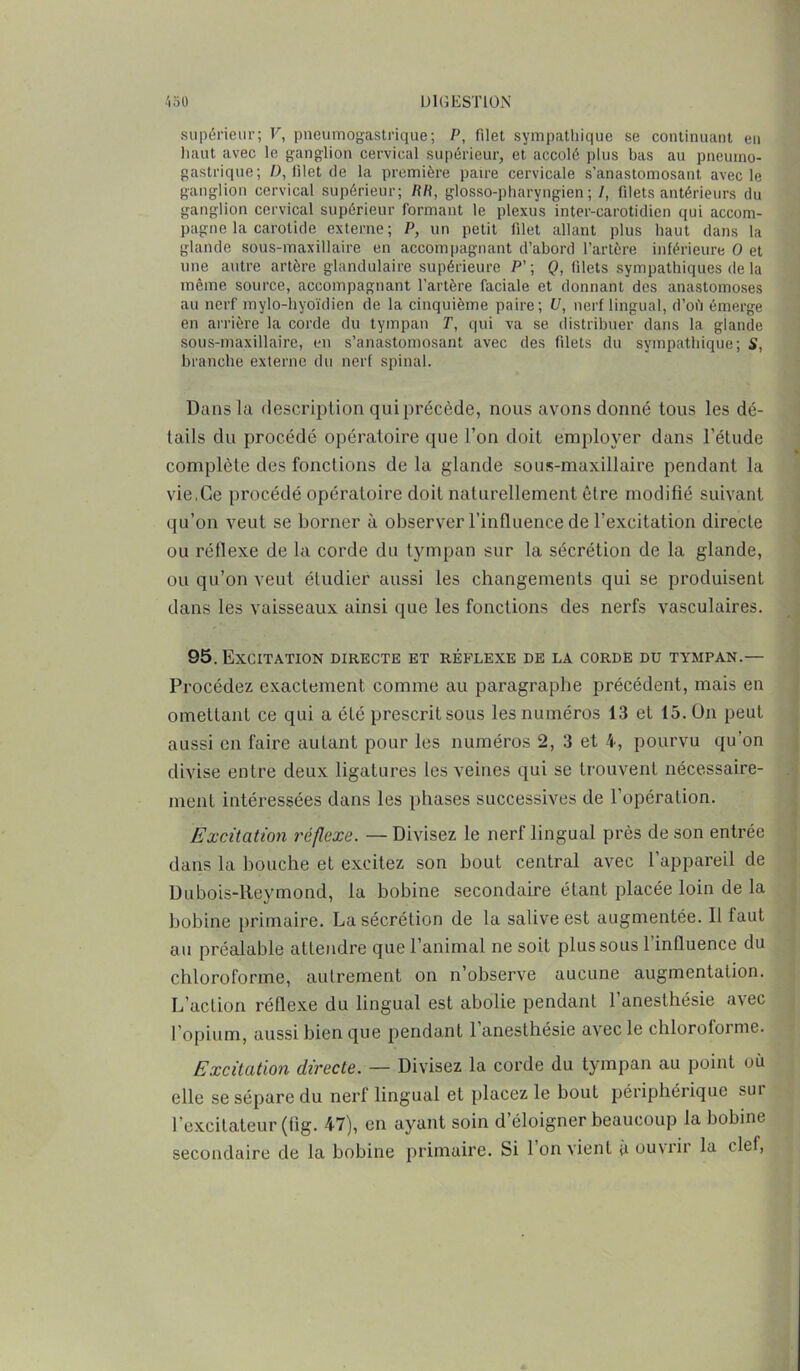 supérieur; V, pneumogastrique; P, filet sympathique se continuant en liant avec le ganglion cervical supérieur, et accolé plus bas au pneumo- gastrique; D, filet de la première paire cervicale s’anastomosant avec le ganglion cervical supérieur; RR, glosso-pharyngien ; I, filets antérieurs du ganglion cervical supérieur formant le plexus inter-carotidien qui accom- pagne la carotide externe; P, un petit filet allant plus haut dans la glande sous-maxillaire en accompagnant d’abord l’artère inférieure O et une autre artère glandulaire supérieure P’; Q, filets sympathiques de la même source, accompagnant l’artère faciale et donnant des anastomoses au nerf mylo-hyoïdien de la cinquième paire; U, nerf lingual, d’ofi émerge en arrière la corde du tympan T, qui va se distribuer dans la glande sous-maxillaire, en s’anastomosant avec des filets du sympathique; S, branche externe du nerf spinal. Dans la description qui précède, nous avons donné tous les dé- tails du procédé opératoire que l’on doit employer dans l’étude complète des fonctions de la glande sous-maxillaire pendant la vie,Ce procédé opératoire doit naturellement être modifié suivant qu’on veut se borner à observer l’influence de l’excitation directe ou réflexe de la corde du tympan sur la sécrétion de la glande, ou qu’on veut étudier aussi les changements qui se produisent dans les vaisseaux ainsi que les fonctions des nerfs vasculaires. 95. Excitation directe et réflexe de la corde du tympan.— Procédez exactement comme au paragraphe précédent, mais en omettant ce qui a été prescrit sous les numéros 13 et 15. On peut aussi en faire autant pour les numéros 2, 3 et 4, pourvu qu’on divise entre deux ligatures les veines qui se trouvent nécessaire- ment intéressées dans les phases successives de l’opération. Excitation réflexe. — Divisez le nerf lingual près de son entrée dans la bouche et excitez son bout central avec l’appareil de Dubois-Reymond, la bobine secondaire étant placée loin de la bobine primaire. La sécrétion de la salive est augmentée. Il faut au préalable attendre que l’animal ne soit plus sous 1 influence du chloroforme, autrement on n’observe aucune augmentation. L’action réflexe du lingual est abolie pendant l’anesthésie avec l’opium, aussi bien que pendant 1 anesthésie avec le chloroforme. Excitation directe. — Divisez la corde du tympan au point où elle se sépare du nerf lingual et placez le bout périphérique sui l’excitateur (fig. 47), en ayant soin d’éloigner beaucoup la bobine secondaire de la bobine primaire. Si 1 on vient à ouvrir la clef,