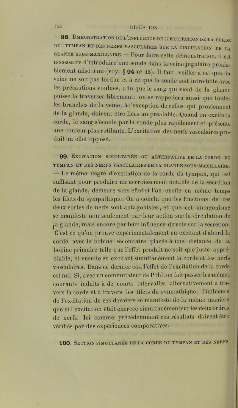 98. Dméonstration de l’influence de l’excitation de la CORDE DU TYMPAN ET DES NERFS VASCULAIRES SUR LA CIRCULATION DE LA glande sous-maxillaire.— Pour faire cette démonstration, il est nécessaire d introduire une sonde dans la veine jugulaire préala- blement mise à nu (voy. § 94 n° 15). Il faut veiller à ce que la veine ne soit pas tordue et à ce que la sonde soit introduite avec les précautions voulues, afin que le sang qui vient de la glande puisse la traverser librement; on se rappellera aussi que toutes les branches de la veine, à l’exception de celles qui proviennent de la glande, doivent être liées au préalable. Quand on excite la corde, le sang s’écoule parla sonde plus rapidement et présente une couleur plus rutilante. L’excitation des nerfs vasculaires pro- duit un effet opposé. 99- Excitation simultanée ou alternative de la corde du TYMPAN ET DES NERFS VASCULAIRES DE LA GLANDE SOUS-MAXILLAIRE. — Le même degré d’excitation de la corde du tympan, qui est suffisant pour produire un accroissement notable de la sécrétion de la glande, demeure sans effet si l’on excite en même temps les filets du sympathique. On a conclu que les fonctions de ces deux sortes de nerfs sont antagonistes, et que cet antagonisme se manifeste non seulement par leur action sur la circulation de |U glande, mais encore parleur influence directe sur la sécrétion. C’est ce qu’on prouve expérimentalement en excitant d’abord la corde avec la bobine secondaire placée à une distance de la bobine primaire telle que l’effet produit ne soit que juste appré- ciable, et ensuite en excitant simultanément la corde et les nerfs vasculaires. Dans ce dernier cas, l’effet de l’excitation de la corde est nul. Si, avec un commutateur de Pohl, on fait passer les mêmes courants induits à de courts intervalles alternativement à tra- vers la corde et à travers les filets du sympathique, l’influence de l’excitation de ces derniers se manifeste de la même manière que si l’excitation était exercée simultanémentsurles deux ordres de nerfs. Ici comme précédemment ces résultats doivent être vérifiés par des expériences comparatives. 100. Section simultanée de la corde du tympan et des nerfs