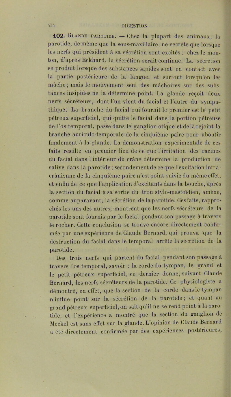 102. Glande parotide. — Chez la plupart des animaux, la parotide, de même que la sous-maxillaire, ne secrète que lorsque les nerfs qui président à sa sécrétion sont excités ; chez le mou- ton, d’après Eckhard, la sécrétion serait continue. La sécrétion se produit lorsque des substances sapides sont en contact avec la partie postérieure de la langue, et surtout lorsqu’on les mâche ; mais le mouvement seul des mâchoires sur des subs- tances insipides ne la détermine point. La glande reçoit deux nerfs sécréteurs, dont l’un vient du facial et l’autre du sympa- thique. La branche du facial qui fournit le premier est le pètit pétreux superficiel, qui quitte le facial dans la portion pétreuse de l’os temporal, passe dans le ganglion otique etdelàrejoint la branche auriculo-temporale de la cinquième paire pour aboutir finalement à la glande. La démonstration expérimentale de ces faits résulte en premier lieu de ce que l’irritation des racines du facial dans l’intérieur du crâne détermine la production de salive dans la parotide ; secondement de ce que l’excitation intra- crânienne de la cinquième paire n’est point suivie du mèmeetfet, et enfin de ce que l’application d’excitants dans la bouche, après la section du facial à sa sortie du trou stylo-mastoïdien, amène, comme auparavant, la sécrétion de la parotide. Ces faits, rappro- chés les uns des autres, montrent que les nerfs sécréteurs de la parotide sont fournis par le facial pendant son passage à travers le rocher. Cette conclusion se trouve encore directement confir- mée par une expérience de Claude Bernard, qui prouva que la destruction du facial dans le temporal arrête la sécrétion de la parotide. Des trois nerfs qui partent du facial pendant son passage à travers l’os temporal, savoir : la corde du tympan, le grand et le petit pétreux superficiel, ce dernier donne, suivant Claude Bernard, les nerfs sécréteurs de la parotide. Ce physiologiste a démontré, en effet, que la section de la corde dans le tympan n’influe point sur la sécrétion de la parotide ; et quant au grand pétreux superficiel, on sait qu il ne se rend point à la paro- tide, et l'expérience a montré que la section du ganglion de Meckel est sans effet sur la glande. L’opinion de Claude Bernard a été directement confirmée par des expériences postérieures,