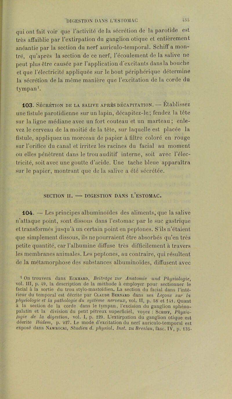 qui ont fait voir que l’activité de la sécrétion de la parotide est très affaiblie par l’extirpation du ganglion otique et entièrement anéantie par la section du nerf auriculo-temporal. SchifT a mon- tré, qu’après la section de ce nerf, l’écoulement de la salive ne peut plus être causée par l’application d'excitants dans la bouche et que l’électricité appliquée sur le bout périphérique détermine la sécrétion de la même manière que l’excitation de la corde du tympan1. 103. Sécrétion de la salive après décapitation. — Établissez une fistule parotidienne sur un lapin, décapitez-le ; fendez la tête sur la ligne médiane avec un fort couteau et un marteau ; enle- vez le cerveau de la moitié de la tête, sur laquelle est placée la fistule, appliquez un morceau de papier à filtre coloré en rouge sur l’orifice du canal et irritez les racines du facial au moment ou elles pénètrent dans le trou auditif interne, soit avec l’élec- tricité, soit avec une goutte d’acide. Une tache bleue apparaîtra sur le papier, montrant que de la salive a été sécrétée. SECTION II. — DIGESTION DANS L’ESTOMAC. 104. —- Les principes albuminoïdes des aliments, que la salive n’attaque point, sont dissous dans l’estomac par le suc gastrique et transformés jusqu’à un certain point en peptones. S’ils n’étaient que simplement dissous, ils ne pourraient être absorbés qu’en très petite quantité, car l’albumine diffuse très difficilement à travers les membranes animales. Les peptones, au contraire, qui résultent de la métamorphose des substances albuminoïdes, diffusent avec 1 On trouvera dans Eckhard, Beitrûge zur Anatomie uncl Physiologie, vol. III, p. 49, la description de la méthode à employer pour sectionner le facial à la sortie du trou stylo-mastoïdien. La section du facial dans Tinté- rieur du temporal est décrite par Claude Bernard dans ses Leçons sur la physiologie et la pathologie du système nerveux, vol. II, p. 58 et 141. Quant à la section de la corde dans le tympan, l’excision du ganglion sphéno- palatin et la division du petit pétreux superficiel, voyez : Schiff, Physio- logie de la digestion, vol. I, p. 229. L’extirpation du ganglion otique est décrite Ibidem, p. 227. Le mode d’excitation du nerf auriculo-temporal est exposé dans Nawrocki, Studien d. physiol. Inst, zu Breslau, fasc. IV, p. 135.