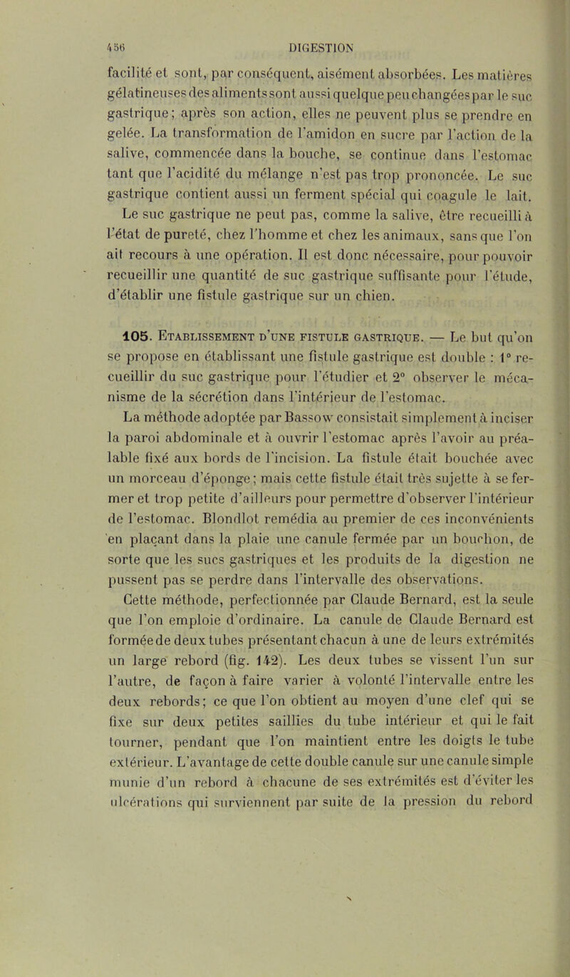 facilité et sont, par conséquent, aisément absorbées. Les matières gélatineuses des aliments sont aussi quelque peu changéespar le suc gastrique; après son action, elles ne peuvent plus se prendre en gelée. La transformation de l’amidon en sucre par l’action de la salive, commencée dans la bouche, se continue dans l’estomac tant que l’acidité du mélange n’est pas trop prononcée. Le suc gastrique contient aussi un ferment spécial qui coagule le lait. Le suc gastrique ne peut pas, comme la salive, être recueilli à l’état de pureté, chez l’homme et chez les animaux, sans que l’on ait recours à une opération. Il est donc nécessaire, pour pouvoir recueillir une quantité de suc gastrique suffisante pour l'étude, d’établir une fistule gastrique sur un chien. 105. Etablissement d’une fistule gastrique. — Le but qu’on se propose en établissant une fistule gastrique est double : 1° re- cueillir du suc gastrique pour l’étudier et 2° observer le méca- nisme de la sécrétion dans l’intérieur de l'estomac. La méthode adoptée par Bassow consistait simplement à inciser la paroi abdominale et à ouvrir l’estomac après l’avoir au préa- lable fixé aux bords de l’incision. La fistule était bouchée avec un morceau d’éponge; mais cette fistule était très sujette à se fer- mer et trop petite d’ailleurs pour permettre d’observer l’intérieur de l’estomac. Blondlol remédia au premier de ces inconvénients en plaçant dans la plaie une canule fermée par un bouchon, de sorte que les sucs gastriques et les produits de la digestion ne pussent pas se perdre dans l’intervalle des observations. Cette méthode, perfectionnée par Claude Bernard, est la seule que l’on emploie d’ordinaire. La canule de Claude Bernard est formée de deux tubes présentant chacun à. une de leurs extrémités un large rebord (fig. 142). Les deux tubes se vissent l’un sur l’autre, de façon à faire varier à volonté l’intervalle entre les deux rebords; ce que l’on obtient au moyen d’une clef qui se fixe sur deux petites saillies du tube intérieur et qui le fait tourner, pendant que l’on maintient entre les doigts le tube extérieur. L’avantage de cette double canule sur une canule simple munie d’un rebord à chacune de ses extrémités est d’éviter les idcérations qui surviennent par suite de la pression du rebord