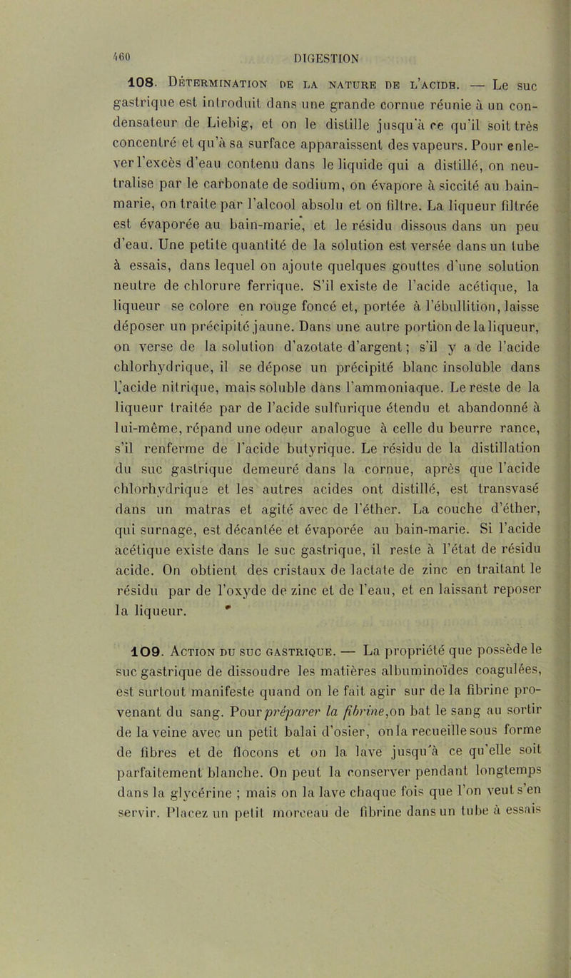 108. Détermination de la nature de l’acide. — Le suc gastrique est introduit dans une grande cornue réunie à un con- densateur de Liebig, et on le distille jusqu'à ce qu'il soit très concentré et qu’à sa surface apparaissent des vapeurs. Pour enle- ver 1 excès d eau contenu dans le liquide qui a distillé, on neu- tralise par le carbonate de sodium, on évapore àsiccité au bain- marie, on traite par l’alcool absolu et on filtre. La liqueur filtrée est évaporée au bain-marie, et le résidu dissous dans un peu d’eau. Une petite quantité de la solution est versée dans un tube à essais, dans lequel on ajoute quelques gouttes d’une solution neutre de chlorure ferrique. S’il existe de l’acide acétique, la liqueur se colore en rouge foncé et, portée à l’ébullition, laisse déposer un précipité jaune. Dans une autre portion de la liqueur, on verse de la solution d’azotate d’argent ; s’il y a de l’acide chlorhydrique, il se dépose un précipité blanc insoluble dans l.’acide nitrique, mais soluble dans l’ammoniaque. Le reste de la liqueur traitée par de l’acide sulfurique étendu et abandonné à lui-même, répand une odeur analogue à celle du beurre rance, s’il renferme de l’acide butyrique. Le résidu de la distillation du suc gastrique demeuré dans la cornue, après que l’acide chlorhydrique et les autres acides ont distillé, est transvasé dans un matras et agité avec de l’éther. La couche d’éther, qui surnage, est décantée et évaporée au bain-marie. Si l’acide acétique existe dans le suc gastrique, il reste à l’état de résidu acide. On obtient des cristaux de lactate de zinc en traitant le résidu par de l’oxyde de zinc et de l’eau, et en laissant reposer la liqueur. ' 109. Action du suc gastrique. — La propriété que possède le suc gastrique de dissoudre les matières albuminoïdes coagulées, est surtout manifeste quand on le fait agir sur de la fibrine pro- venant du sang. Pour préparer la fibrine,on bat le sang au sortir de la veine avec un petit balai d’osier, onia recueille sous forme de fibres et de flocons et on la lave jusqu'à ce qu’elle soit parfaitement blanche. On peut la conserver pendant longtemps dans la glycérine ; mais on la lave chaque fois que l’on veut s en servir. Placez un petit morceau de fibrine dans un tube à essais