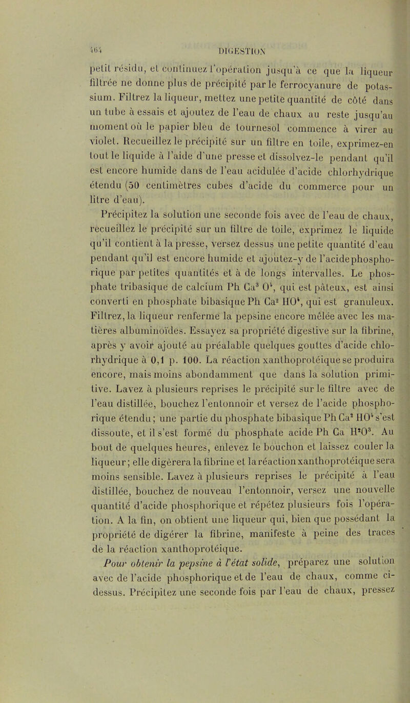 petit résidu, et continuez l’opéralion jusqu’à ce que la liqueur filtrée ne donne plus de précipité parle ferrocyanure de potas- sium. Filtrez la liqueur, mettez une petite quantité de côté dans un tube à essais et ajoutez de l’eau de chaux au reste jusqu’au moment où le papier bleu de tournesol commence à virer au violet. Recueillez le précipité sur un filtre en toile, exprimez-en tout le liquide à l’aide d'une presse et dissolvez-le pendant qu’il est encore humide dans de l’eau acidulée d’acide chlorhydrique étendu (50 centimètres cubes d’acide du commerce pour un litre d’eau). Précipitez la solution une seconde fois avec de l’eau de chaux, recueillez le précipité sur un filtre de toile, exprimez le liquide qu’il contient à la presse, versez dessus une petite quantité d’eau pendant qu’il est encore humide et ajoutez-y de l’acidephospho- rique par petites quantités et à de longs intervalles. Le phos- phate tribasique de calcium Ph Ca3 O*, qui est pâteux, est ainsi converti en phosphate bibasiquePh Ca2 IIO4, qui est granuleux. Filtrez, la liqueur renferme la pepsine encore mêlée avec les ma- tières albuminoïdes. Essayez sa propriété digestive sur la fibrine, après y avoir ajouté au préalable quelques gouttes d’acide chlo- rhydrique à 0,1 p. 100. La réaction xanthoprotéique se produira encore, mais moins abondamment que dans la solution primi- tive. Lavez à plusieurs reprises le précipité sur le filtre avec de l’eau distillée, bouchez l’entonnoir et versez de l’acide phospho- rique étendu ; une partie du phosphate bibasique Ph Ca* ÎIO4 s’est dissoute, et il s’est formé du phosphate acide Ph Ca H*03. Au bout de quelques heures, enlevez le bouchon et laissez couler la liqueur; elle digérera la fibrine et la réaction xanthoprotéique sera moins sensible. Lavez à plusieurs reprises le précipité à l’eau distillée, bouchez de nouveau l’entonnoir, versez une nouvelle quantité d’acide phosphorique et répétez plusieurs fois l’opéra- tion. A la fin, on obtient une liqueur qui, bien que possédant la propriété de digérer la fibrine, manifeste à peine des traces de la réaction xanthoprotéique. Pour obtenir la pepsine à l'état solide, préparez une solution avec de l’acide phosphorique et de l’eau de chaux, comme ci- dessus. Précipitez une seconde fois par l’eau de chaux, pressez