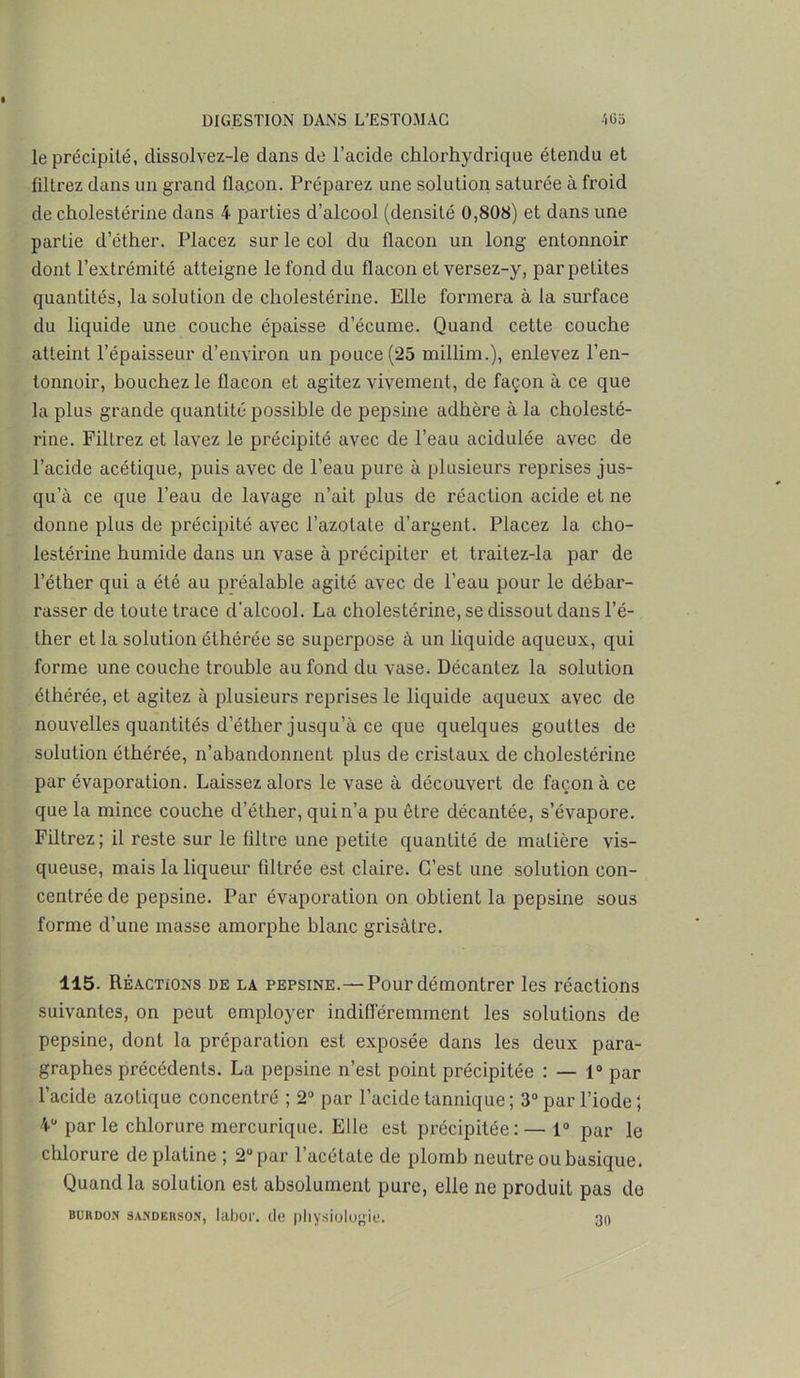 le précipité, dissolvez-le dans de l’acide chlorhydrique étendu et filtrez dans un grand flacon. Préparez une solution saturée à froid de cholestérine dans 4 parties d’alcool (densité 0,808) et dans une partie d’éther. Placez sur le col du flacon un long entonnoir dont l’extrémité atteigne le fond du flacon et versez-y, par petites quantités, la solution de cholestérine. Elle formera à la surface du liquide une couche épaisse d’écume. Quand cette couche atteint l’épaisseur d’environ un pouce (25 millim.), enlevez l’en- tonnoir, bouchez le flacon et agitez vivement, de façon à ce que la plus grande quantité possible de pepsine adhère à la cholesté- rine. Filtrez et lavez le précipité avec de l’eau acidulée avec de l’acide acétique, puis avec de l’eau pure à plusieurs reprises jus- qu’à ce que l’eau de lavage n’ait plus de réaction acide et ne donne plus de précipité avec l’azotate d’argent. Placez la cho- lestérine humide dans un vase à précipiter et traitez-la par de l’éther qui a été au préalable agité avec de l’eau pour le débar- rasser de toute trace d’alcool. La cholestérine, se dissout dans l’é- ther et la solution éthérée se superpose à un liquide aqueux, qui forme une couche trouble au fond du vase. Décantez la solution éthérée, et agitez à plusieurs reprises le liquide aqueux avec de nouvelles quantités d’éther jusqu’à ce que quelques gouttes de solution éthérée, n’abandonnent plus de cristaux de cholestérine par évaporation. Laissez alors le vase à découvert de façon à ce que la mince couche d’éther, qui n’a pu être décantée, s’évapore. Filtrez; il reste sur le filtre une petite quantité de matière vis- queuse, mais la liqueur filtrée est claire. C’est une solution con- centrée de pepsine. Par évaporation on obtient la pepsine sous forme d’une masse amorphe blanc grisâtre. 115. Réactions de la pepsine.—Pour démontrer les réactions suivantes, on peut employer indifféremment les solutions de pepsine, dont la préparation est exposée dans les deux para- graphes précédents. La pepsine n’est point précipitée : — 1° par l’acide azotique concentré ; 2° par l’acide tannique ; 3° par l’iode 5 4“ par le chlorure mercurique. Elle est précipitée: — 1° par le chlorure de platine ; 2° par l’acétate de plomb neutre ou basique. Quand la solution est absolument pure, elle ne produit pas de