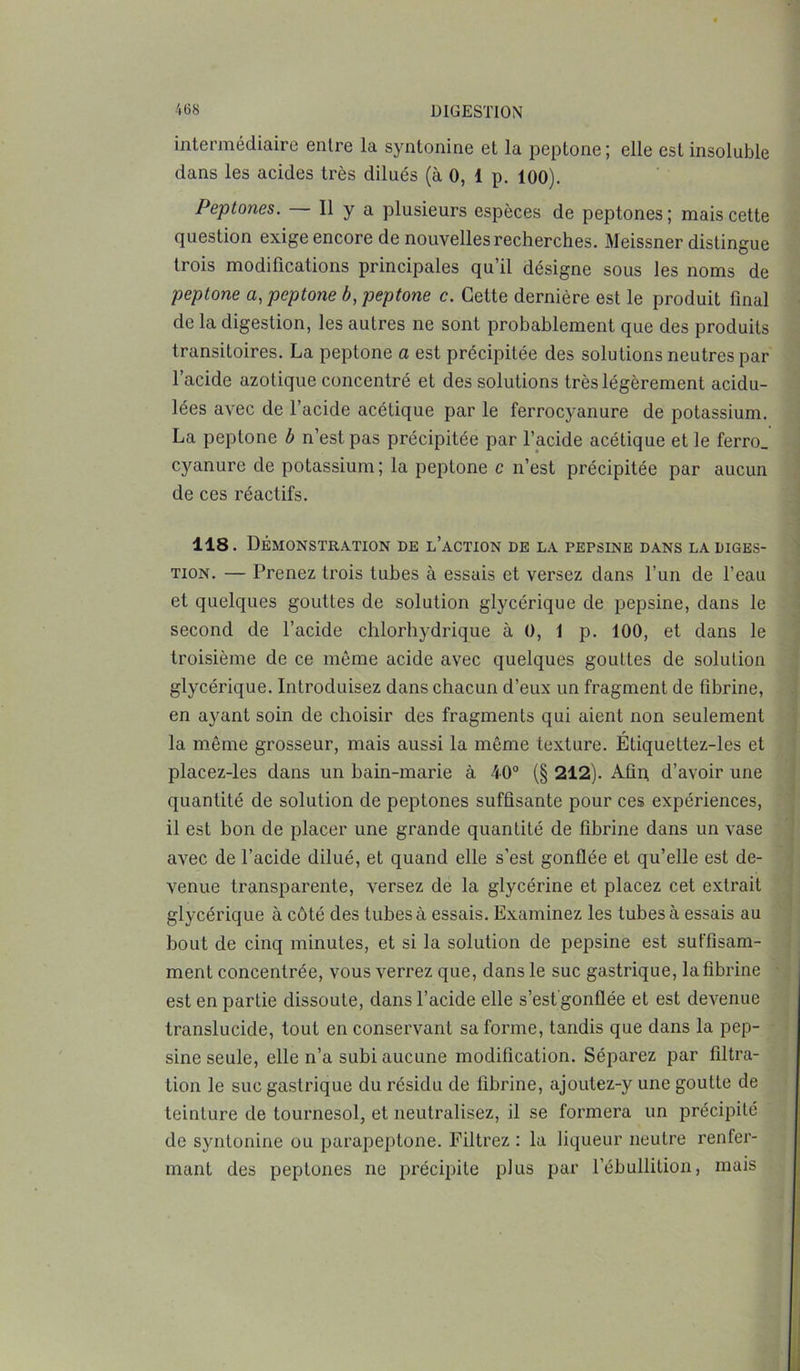 intermédiaire entre la syntonine et la peptone ; elle est insoluble dans les acides très dilués (à 0, 1 p. 100). Peptones. Il y a plusieurs espèces de peptones; mais cette question exige encore de nouvelles recherches. Meissner distingue trois modifications principales qu’il désigne sous les noms de peptone a, peptone b, peptone c. Cette dernière est le produit final de la digestion, les autres ne sont probablement que des produits transitoires. La peptone a est précipitée des solutions neutres par l’acide azotique concentré et des solutions très légèrement acidu- lées avec de l’acide acétique par le ferrocyanure de potassium. La peptone b n’est pas précipitée par l’acide acétique et le ferro_ cyanure de potassium; la peptone c n’est précipitée par aucun de ces réactifs. 118. Démonstration de l’action de la pepsine dans la diges- tion. — Prenez trois tubes à essais et versez dans l’un de l’eau et quelques gouttes de solution glycérique de pepsine, dans le second de l’acide chlorhydrique à 0, 1 p. 100, et dans le troisième de ce même acide avec quelques gouttes de solution glycérique. Introduisez dans chacun d’eux un fragment de fibrine, en ayant soin de choisir des fragments qui aient non seulement la même grosseur, mais aussi la même texture. Étiquettez-les et placez-les dans un bain-marie à 40° (§ 212). Afin, d’avoir une quantité de solution de peptones suffisante pour ces expériences, il est bon de placer une grande quantité de fibrine dans un vase avec de l’acide dilué, et quand elle s’est gonflée et qu’elle est de- venue transparente, versez de la glycérine et placez cet extrait glycérique à côté des tubes à essais. Examinez les tubes à essais au bout de cinq minutes, et si la solution de pepsine est suffisam- ment concentrée, vous verrez que, dans le suc gastrique, la fibrine est en partie dissoute, dans l’acide elle s’est'gonflée et est devenue translucide, tout en conservant sa forme, tandis que dans la pep- sine seule, elle n’a subi aucune modification. Séparez par filtra- tion le suc gastrique du résidu de fibrine, ajoutez-y une goutte de teinture de tournesol, et neutralisez, il se formera un précipité de syntonine ou parapeptone. Filtrez : la liqueur neutre renfer- mant des peptones ne précipite plus par l’ébullition, mais