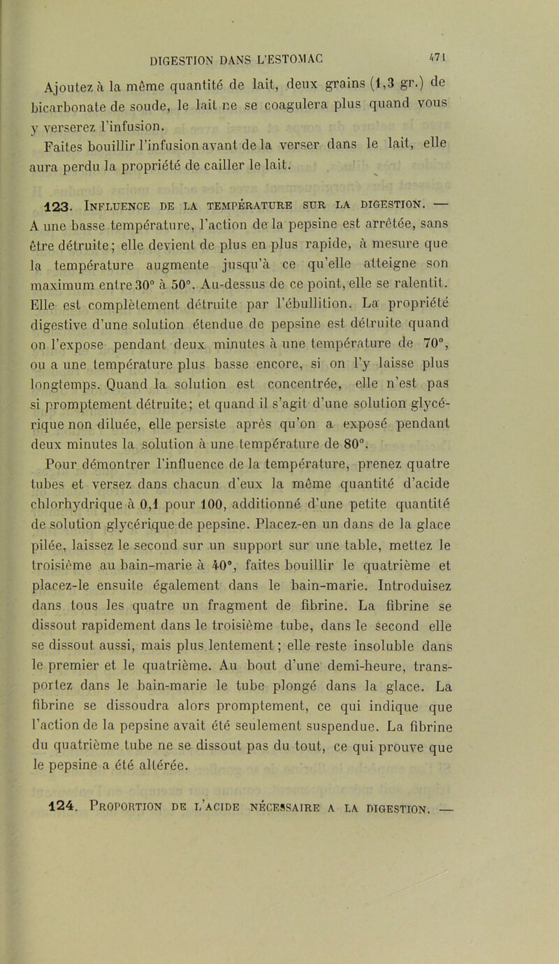 Ajoutez à la même quantité de lait, deux grains (1,3 gr.) de bicarbonate de soude, le lait ne se coagulera plus quand vous y verserez l’infusion. Faites bouillir l’infusion avant de la verser dans le lait, elle aura perdu la propriété de cailler le lait. 123. Influence de la température sur la digestion. — A une basse température, l’action de la pepsine est arrêtée, sans être détruite; elle devient de plus en plus rapide, à mesure que la température augmente jusqu’à ce qu’elle atteigne son maximum entre 30° à 50°. Au-dessus de ce point, elle se ralentit. Elle est complètement détruite par l’ébullition. La propriété digestive d’une solution étendue de pepsine est détruite quand on l’expose pendant deux minutes à une température de 70°, ou a une température plus basse encore, si on l’y laisse plus longtemps. Quand la solution est concentrée, elle n’est pas si promptement détruite; et quand il s’agit d’une solution glycé- rique non diluée, elle persiste après qu’on a exposé pendant deux minutes la solution à une température de 80°. Pour démontrer l’influence de la température, prenez quatre tubes et versez dans chacun d’eux la même quantité d’acide chlorhydrique à 0,1 pour 100, additionné d’une petite quantité de solution glycérique de pepsine. Placez-en un dans de la glace pilée, laissez le second sur un support sur une table, mettez le troisième au bain-marie à 40°, faites bouillir le quatrième et placez-le ensuite également dans le bain-marie. Introduisez dans tous les quatre un fragment de fibrine. La fibrine se dissout rapidement dans le troisième tube, dans le second elle se dissout aussi, mais plus lentement ; elle reste insoluble dans le premier et le quatrième. Au bout d’une demi-heure, trans- portez dans le bain-marie le tube plongé dans la glace. La fibrine se dissoudra alors promptement, ce qui indique que l’action de la pepsine avait été seulement suspendue. La fibrine du quatrième tube ne se dissout pas du tout, ce qui prouve que le pepsine a été altérée. 124. Proportion de l’acide nécessaire a la digestion.