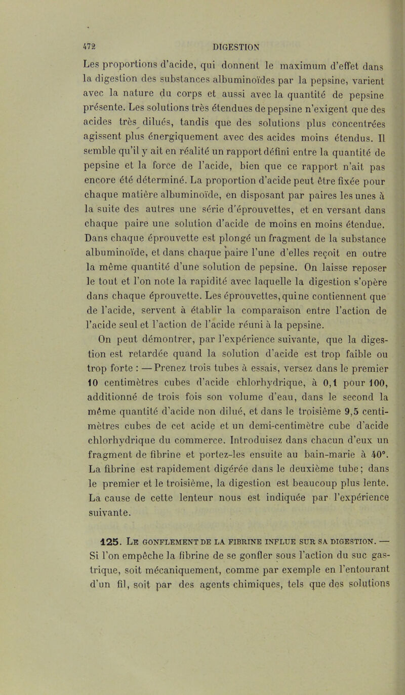 Les proportions d’acide, qui donnent le maximum d’effet dans la digestion des substances albuminoïdes par la pepsine, varient avec la nature du corps et aussi avec la quantité de pepsine présente. Les solutions très étendues de pepsine n’exigent que des acides très^ dilués, tandis que des solutions plus concentrées agissent plus énergiquement avec des acides moins étendus. Il semble qu’il y ait en réalité un rapport défini entre la quantité de pepsine et la force de l’acide, bien que ce rapport n’ait pas encore été déterminé. La proportion d’acide peut être fixée pour chaque matière albuminoïde, en disposant par paires les unes à la suite des autres une série d’éprouvettes, et en versant dans chaque paire une solution d’acide de moins en moins étendue. Dans chaque éprouvette est plongé un fragment de la substance albuminoïde, et dans chaque paire l’une d’elles reçoit en outre la même quantité d’une solution de pepsine. On laisse reposer le tout et l’on note la rapidité avec laquelle la digestion s’opère dans chaque éprouvette. Les éprouvettes, quine contiennent que de l'acide, servent à établir la comparaison entre l’action de l’acide seul et l’action de l’acide réuni à la pepsine. On peut démontrer, par l’expérience suivante, que la diges- tion est retardée quand la solution d’acide est trop faible ou trop forte : —Prenez trois tubes à essais, versez dans le premier 10 centimètres cubes d’acide chlorhydrique, à 0,1 pour 100, additionné de trois fois son volume d’eau, dans le second la même quantité d’acide non dilué, et dans le troisième 9,5 centi- mètres cubes de cet acide et un demi-centimètre cube d’acide chlorhydrique du commerce. Introduisez dans chacun d’eux un fragment de fibrine et portez-les ensuite au bain-marie à 40°. La fibrine est rapidement digérée dans le deuxième tube ; dans le premier et le troisième, la digestion est beaucoup plus lente. La cause de cette lenteur nous est indiquée par l’expérience suivante. 125. Le gonflement de la fibrine influe sur sa digestion. — Si l’on empêche la fibrine de se gonfler sous l’action du suc gas- trique, soit mécaniquement, comme par exemple en l’entourant d’un fil, soit par des agents chimiques, tels que des solutions