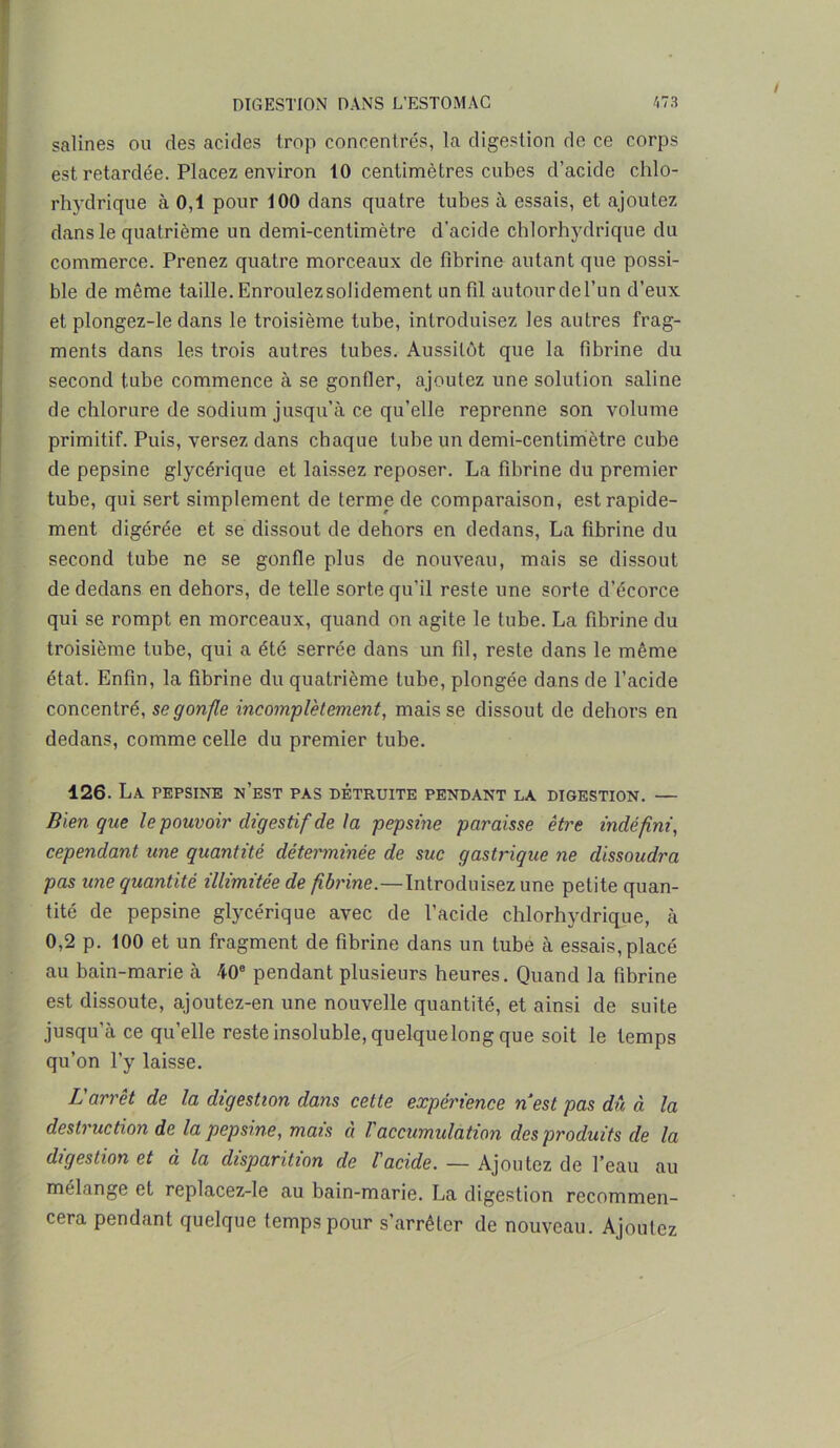 salines ou des acides trop concentrés, la digestion de ce corps est retardée. Placez environ 10 centimètres cubes d’acide chlo- rhydrique à 0,1 pour 100 dans quatre tubes à essais, et ajoutez dans le quatrième un demi-centimètre d'acide chlorhydrique du commerce. Prenez quatre morceaux de fibrine autant que possi- ble de môme taille. Enroulez solidement un fil autourdel’un d’eux et plongez-le dans le troisième tube, introduisez les autres frag- ments dans les trois autres tubes. Aussitôt que la fibrine du second tube commence à se gonfler, ajoutez une solution saline de chlorure de sodium jusqu’à ce qu’elle reprenne son volume primitif. Puis, versez dans chaque tube un demi-centimètre cube de pepsine glycérique et laissez reposer. La fibrine du premier tube, qui sert simplement de terme de comparaison, est rapide- ment digérée et se dissout de dehors en dedans, La fibrine du second tube ne se gonfle plus de nouveau, mais se dissout de dedans en dehors, de telle sorte qu’il reste une sorte d’écorce qui se rompt en morceaux, quand on agite le tube. La fibrine du troisième tube, qui a été serrée dans un fil, reste dans le même état. Enfin, la fibrine du quatrième tube, plongée dans de l’acide concentré, se gonfle incomplètement, mais se dissout de dehors en dedans, comme celle du premier tube. 126. La PEPSINE N’EST PAS DETRUITE PENDANT LA DIGESTION. — Bien que le pouvoir digestif de la pepsine paraisse être indéfini, cependant une quantité déterminée de suc gastrique ne dissoudra pas une quantité illimitée de fibrine.—Introduisez une petite quan- tité de pepsine glycérique avec de l’acide chlorhydrique, à 0,2 p. 100 et un fragment de fibrine dans un tube à essais, placé au bain-marie à 40e pendant plusieurs heures. Quand la fibrine est dissoute, ajoutez-en une nouvelle quantité, et ainsi de suite jusqu’à ce quelle reste insoluble, quelquelong que soit le temps qu’on l’y laisse. L'arrêt de la digestion dans cette expérience nest pas dû à la destruction de la pepsine, mais à l'accumidation des produits de la digestion et à la disparition de l'acide. — Ajoutez de l’eau au mélange et replacez-le au bain-marie. La digestion recommen- cera pendant quelque temps pour s’arrêter de nouveau. Ajoutez