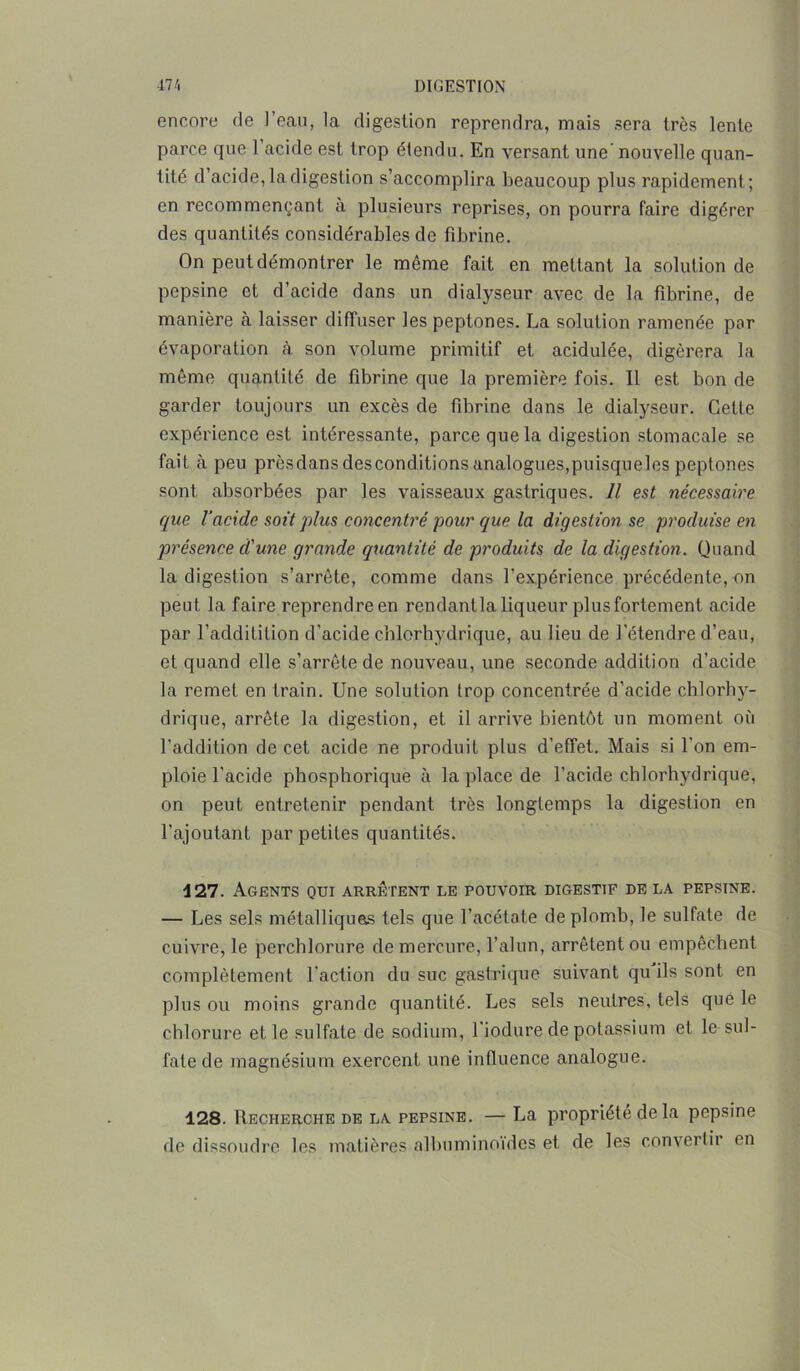 encore de 1 eau, la digestion reprendra, mais sera très lente parce que l’acide est trop étendu. En versant une’ nouvelle quan- tité d’acide, la digestion s’accomplira beaucoup plus rapidement; en recommençant à plusieurs reprises, on pourra faire digérer des quantités considérables de fibrine. On peut démontrer le même fait en mettant la solution de pepsine et d’acide dans un dialyseur avec de la fibrine, de manière à laisser diffuser les peptones. La solution ramenée par évaporation à son volume primitif et acidulée, digérera la même quantité de fibrine que la première fois. Il est bon de garder toujours un excès de fdirine dans le dialyseur. Cette expérience est intéressante, parce que la digestion stomacale se fait à peu prèsdans desconditions analogues,puisqueles peptones sont absorbées par les vaisseaux gastriques. Il est nécessaire que l’acide soit plus concentré pour epue la digestion se produise en présence d'une grande quantité de produits de la digestion. Quand la digestion s’arrête, comme dans l'expérience précédente, on peut la faire reprendre en rendantla liqueur plus fortement acide par l’addililion d’acide chlorhydrique, au lieu de l’étendre d’eau, et quand elle s’arrête de nouveau, une seconde addition d’acide la remet en train. Une solution trop concentrée d’acide chlorhy- drique, arrête la digestion, et il arrive bientôt un moment où l’addition de cet acide ne produit plus d’effet. Mais si l'on em- ploie l’acide phosphorique à la place de l’acide chlorhydrique, on peut entretenir pendant très longtemps la digestion en l’ajoutant par petites quantités. 427. Agents qui arrêtent le pouvoir digestif delà pepsine. — Les sels métalliques tels que l’acétate de plomb, le sulfate de cuivre, le perchlorure de mercure, l’alun, arrêtent ou empêchent complètement l’action du suc gastrique suivant qu ils sont en plus ou moins grande quantité. Les sels neutres, tels que le chlorure et le sulfate de sodium, l’iodure de potassium et le sul- fate de magnésium exercent une influence analogue. 128. Recherche de la pepsine. — La propriété de la pepsine de dissoudre les matières albuminoïdes et de les convertir en