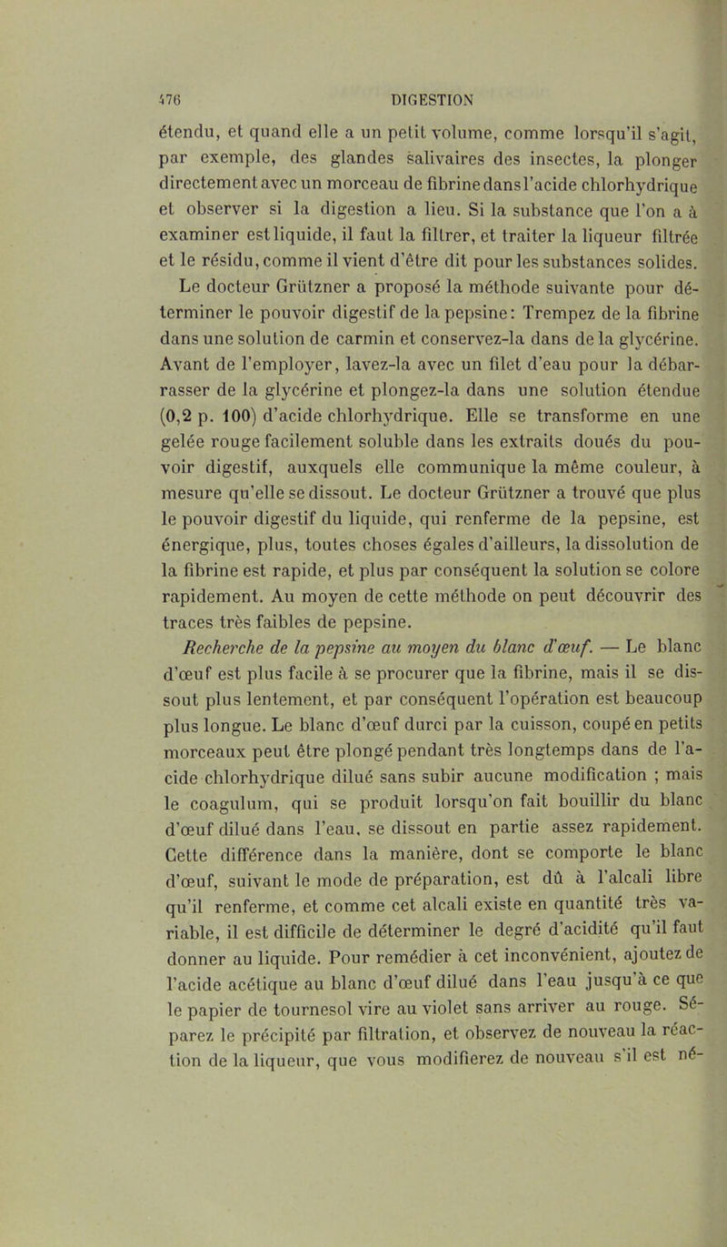 étendu, et quand elle a un petit volume, comme lorsqu'il s’agit, par exemple, des glandes salivaires des insectes, la plonger directement avec un morceau de fibrine dans l’acide chlorhydrique et observer si la digestion a lieu. Si la substance que l’on a à examiner est liquide, il faut la filtrer, et traiter la liqueur filtrée et le résidu, comme il vient d’être dit pour les substances solides. Le docteur Griïtzner a proposé la méthode suivante pour dé- terminer le pouvoir digestif de la pepsine: Trempez de la fibrine dans une solution de carmin et conservez-la dans de la glycérine. Avant de l’employer, lavez-la avec un filet d’eau pour la débar- rasser de la glycérine et plongez-la dans une solution étendue (0,2 p. 100) d’acide chlorhydrique. Elle se transforme en une gelée rouge facilement soluble dans les extraits doués du pou- voir digestif, auxquels elle communique la même couleur, à mesure qu’elle se dissout. Le docteur Grützner a trouvé que plus le pouvoir digestif du liquide, qui renferme de la pepsine, est énergique, plus, toutes choses égales d'ailleurs, la dissolution de la fibrine est rapide, et plus par conséquent la solution se colore rapidement. Au moyen de cette méthode on peut découvrir des traces très faibles de pepsine. Recherche de la pepsine au moyen du blanc d'œuf. — Le blanc d’œuf est plus facile à se procurer que la fibrine, mais il se dis- sout plus lentement, et par conséquent l’opération est beaucoup plus longue. Le blanc d’œuf durci par la cuisson, coupé en petits morceaux peut être plongé pendant très longtemps dans de l’a- cide chlorhydrique dilué sans subir aucune modification ; mais le coagulum, qui se produit lorsqu’on fait bouillir du blanc d’œuf dilué dans l’eau, se dissout en partie assez rapidement. Cette différence dans la manière, dont se comporte le blanc d’œuf, suivant le mode de préparation, est dû à l’alcali libre qu’il renferme, et comme cet alcali existe en quantité très va- riable, il est difficile de déterminer le degré d'acidité qu’il faut donner au liquide. Pour remédier à cet inconvénient, ajoutez de l’acide acétique au blanc d’œuf dilué dans 1 eau jusqu à ce que le papier de tournesol vire au violet sans arriver au rouge. Sé- parez le précipité par filtration, et observez de nouveau la réac- tion de la liqueur, que vous modifierez de nouveau s il est né-