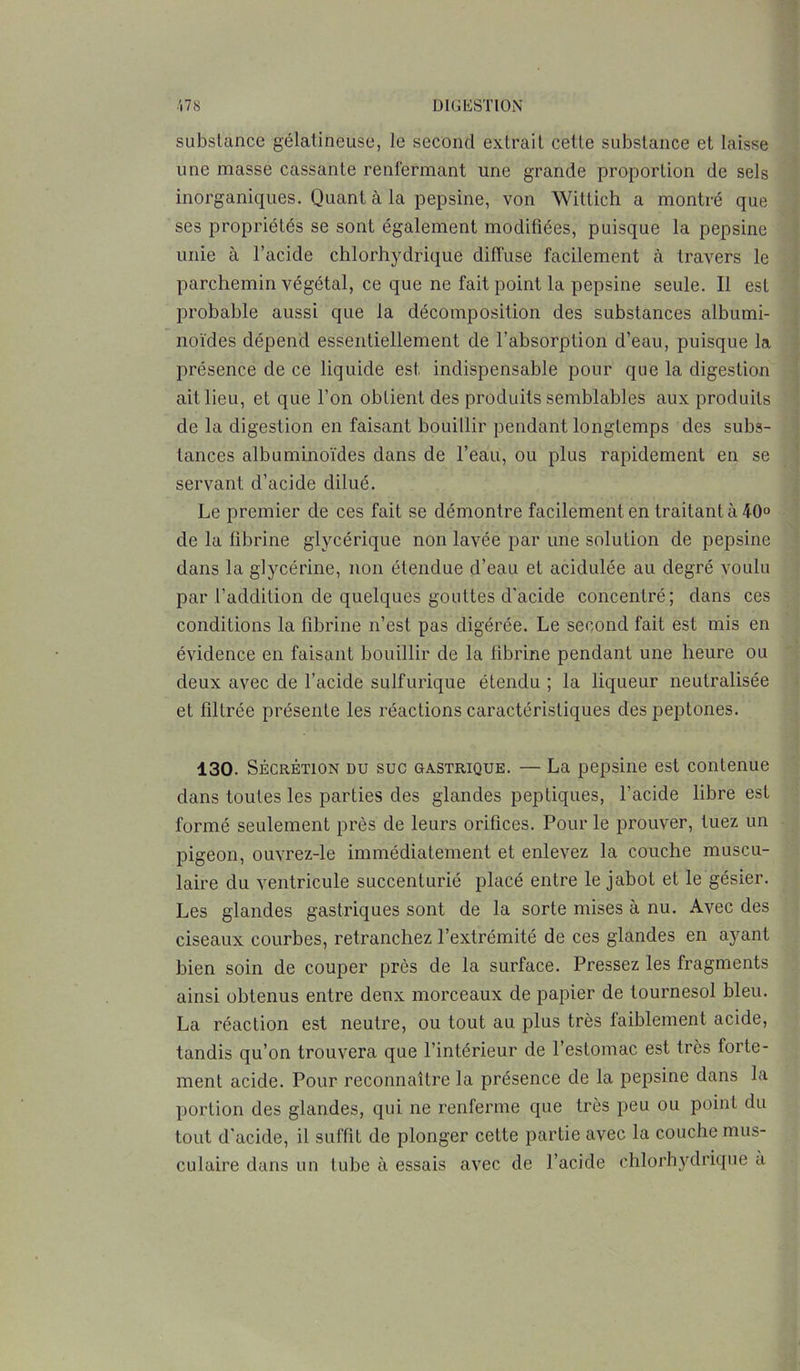 substance gélatineuse, le second extrait cette substance et laisse une masse cassante renfermant une grande proportion de sels inorganiques. Quant à la pepsine, von Wittich a montré que ses propriétés se sont également modifiées, puisque la pepsine unie à l’acide chlorhydrique diffuse facilement à travers le parchemin végétal, ce que ne fait point la pepsine seule. Il est probable aussi que la décomposition des substances albumi- noïdes dépend essentiellement de l’absorption d’eau, puisque la présence de ce liquide est indispensable pour que la digestion ait lieu, et que l’on obtient des produits semblables aux produits de la digestion en faisant bouillir pendant longtemps des subs- tances albuminoïdes dans de l’eau, ou plus rapidement en se servant d’acide dilué. Le premier de ces fait se démontre facilement en traitant à 40° de la fibrine glycérique non lavée par une solution de pepsine dans la glycérine, non étendue d’eau et acidulée au degré voulu par l’addition de quelques gouttes d’acide concentré; dans ces conditions la fibrine n’est pas digérée. Le second fait est mis en évidence en faisant bouillir de la fibrine pendant une heure ou deux avec de l’acide sulfurique étendu ; la liqueur neutralisée et filtrée présente les réactions caractéristiques des peptones. 130. Sécrétion du suc gastrique. — La pepsine est contenue dans toutes les parties des glandes peptiques, l’acide libre est formé seulement près de leurs orifices. Pour le prouver, tuez un pigeon, ouvrez-le immédiatement et enlevez la couche muscu- laire du ventricule succenturlé placé entre le jabot et le gésier. Les glandes gastriques sont de la sorte mises à nu. Avec des ciseaux courbes, retranchez l’extrémité de ces glandes en ayant bien soin de couper près de la surface. Pressez les fragments ainsi obtenus entre deux morceaux de papier de tournesol bleu. La réaction est neutre, ou tout au plus très faiblement acide, tandis qu’on trouvera que l’intérieur de l’estomac est très forte- ment acide. Pour reconnaître la présence de la pepsine dans la portion des glandes, qui ne renferme que très peu ou point du tout d’acide, il suffit de plonger cette partie avec la couche mus- culaire dans un tube à essais avec de l’acide chlorhydrique a