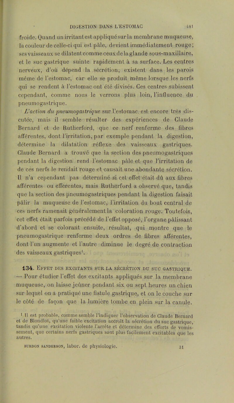 froide. Quand un irritant est appliqué sur la membrane muqueuse, la couleur de celle-ci qui est pâle, devient immédiatement rouge; ses vaisseaux se dilatent comme ceux de la glande sous-maxillaire, et le suc gastrique suinte rapidement à sa surface. Les centres nerveux, d’où dépend la sécrétion, existent dans les parois même de l’estomac, car elle se produit même lorsque les nerfs qui se rendent à l’estomac ont été divisés. Ces centres subissent cependant, comme nous le verrons plus loin, l’influence du pneumogastrique. L'action du pneumogastrique sur l’estomac est encore très dis- cutée, mais il semble résulter des expériences de Claude Bernard et de Rutherford, que ce nerf renferme des fibres afférentes, dont l’irritation, par exemple pendant la digestion, détermine la dilatation réflexe des vaisseaux gastriques. Claude Bernard a trouvé que la section des pneumogastriques pendant la digestion rend l’estomac pâle et que l’irritation de de ces nerfs le rendait rouge et causait une abondante sécrétion. 11 n’a cependant pas déterminé si cet effet était dû aux fibres afférentes ou efférentes, mais Rutherford a observé que, tandis que la section des pneumogastriques pendant la digestion faisait pâlir la muqueuse de l’estomac, l’irritation du bout central de ces nerfs ramenait généralement la coloration rouge. Toutefois, cet effet était parfois précédé de l’effet opposé, l’organe pâlissant d’abord et se colorant ensuite, résultat, qui montre que le pneumogastrique renferme deux ordres de fibres afférentes, dont l’un augmente et l’autre diminue le degré de contraction des vaisseaux gastriques1. 134. Effet des excitants sur la sécrétion du suc gastrique. — Pour étudier l’effet des excitants appliqués sur la membrane muqueuse, on laisse jeûner pendant six ou sept heures un chien sur lequel on a pratiqué une fistule gastrique, et on le couche sur le côté de façon que la lumière tombe en plein sur la canule. ' Il est probable, comme semble l'indiquer l’observation de Claude Bernard et de Blondlot, qu’une faible excitation accroît la sécrétion du suc gastrique, tandis qu’une excitation violente l’arrête et détermine des efforts de vomis- sement, que certains nerfs gastriques sont plus facilement excitables que les autres. surdon sanderson, labor. de physiologie. 31