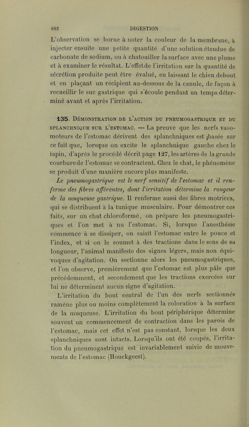 L’observation se borne à noter la couleur de la membrane, à injecter ensuite une petite quantité d’une solution étendue de carbonate de sodium, ou à chatouiller la surface avec une plume et à examiner le résultat. L’effet de l'irritation sur la quantité de sécrétion produite peut être évalué, en laissant le chien debout et en plaçant un récipient au-dessous de la canule, de façon à recueillir le suc gastrique qui s’écoule pendant un temps déter- miné avant et après l’irritation. 135. Démonstration de l’action du pneumogastrique et du splanchnique sur l’estomac. — La preuve que les nerfs vaso- moteurs de l’estomac dérivent des splanchniques est (basée sur ce fait que, lorsque on excite le splanchnique gauche chez le lapin, d’après le procédé décrit page 127, les artères de la grande courbure de l’estomac se contractent. Chez le chat, le phénomène se produit d’une manière encore plus manifeste. Le pneumogastrique est le nerf sensitif de l’estomac et il ren- ferme des fibres afférentes, dont l'irritation détermine la rougeur de la muqueuse gastrique. Il renferme aussi des fibres motrices, qui se distribuent à la tunique musculaire. Pour démontrer ces faits, sur un chat chloroformé, on prépare les pneumogastri- ques et l’on met à nu l’estomac. Si, lorsque l’anesthésie commence à se dissiper, on saisit l’estomac entre le pouce et l’index, et si on le soumet à des tractions dans le sens de sa longueur, l’animal manifeste des signes légers, mais non équi- voques d’agitation. On sectionne alors les pneumogastriques, et l’on observe, premièrement que l’estomac est plus pâle que précédemment, et secondement que les tractions exercées sur lui ne déterminent aucun signe d’agitation. L’irritation du bout central de l’un des nerfs sectionnés ramène plus ou moins complètement la coloration à la surface de la muqueuse. L’irritation du bout périphérique détermine souvent un commencement de contraction dans les parois de l’estomac, mais cet effet n’est pas constant, lorsque les deux splanchniques sont intacts. Lorsqu’ils ont été coupés, 1 irrita- tion du pneumogastrique est invariablement suivie de mouve- ments de l’estomac (Houckgeesl).