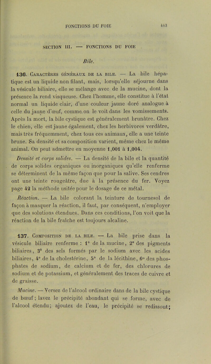 SECTION III. — FONCTIONS DU FOIE Bile. 136. Caractères généraux de la bile. — La bile hépa- tique est un liquide non filant., mais, lorsqu’elle séjourne clans la vésicule biliaire, elle se mélange avec de la mucine, dont la présence la rend visqueuse. Chez l’homme, elle constitue à l’état normal un liquide clair, d’une couleur jaune doré analogue à celle du jaune d’œuf, comme, on le voit dans les vomissements. Après la mort, la bile cystique est généralement brunâtre. Chez le chien, elle est jaune également, chez les herbivores verdâtre, mais très fréquemment, chez tous ces animaux, elle a une teinte brune. Sa densité et sa composition varient, même chez le même animal. On peut admettre en moyenne 1,001 à 1,004. Densité et corps solides. — La densité de la bile et la quantité de corps solides organiques ou inorganiques qu’elle renferme se déterminent de la même façon que pour la salive. Ses cendres ont une teinte rougeâtre, due à la présence du fer. Voyez page 42 la méthode usitée pour le dosage de ce métal. Réaction. — La bile colorant la teinture de tournesol de façon à masquer la réaction, il faut, par conséquent, n’employer que des solutions étendues. Dans ces conditions, l’on voit que la réaction de la bile fraîche est toujours alcaline. 137. Composition de la bile. — La bile prise dans la vésicule biliaire renferme: 1° de la mucine, 2° des pigments biliaires, 3° des sels formés par le sodium avec les acides biliaires, 4° de la cholestérine, 5° de la lécithine, 6° des phos- phates de sodium, de calcium et de fer, des chlorures de sodium et de potassium, et généralement des traces de cuivre et de graisse. Mucine. — Versez de l’alcool ordinaire dans de la bile cystique de bœuf ; lavez le précipité abondant qui se forme, avec de l’alcool étendu; ajoutez de l’eau, le précipité se redissout;