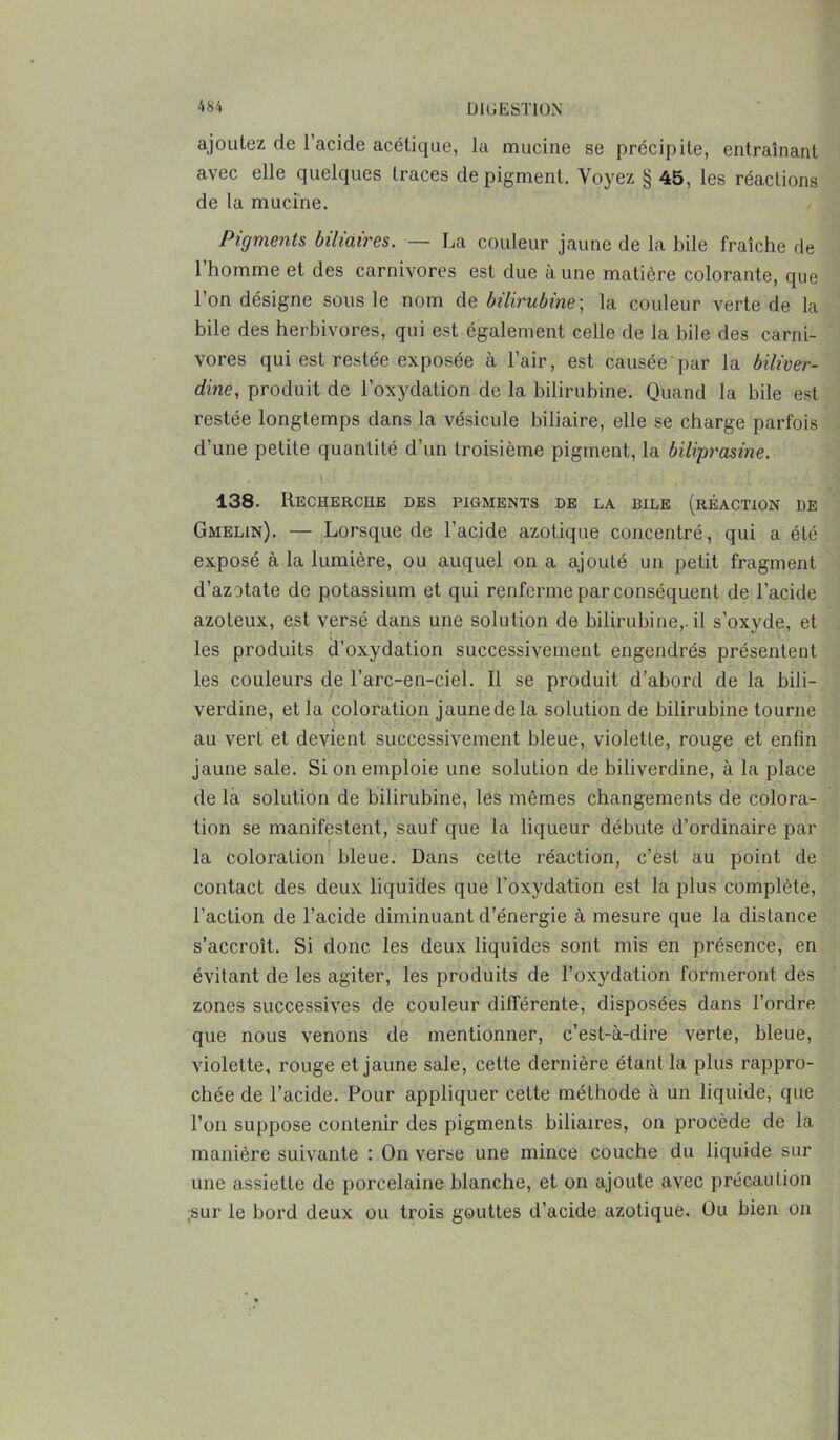 ajoutez de l’acide acétique, la mucine se précipite, entraînant avec elle quelques traces de pigment. Voyez § 45, les réactions de la mucine. Pigments biliaires. — La couleur jaune de la bile fraîche de l’homme et des carnivores est due à une matière colorante, que l’on désigne sous le nom de bilirubine-, la couleur verte de la bile des herbivores, qui est également celle de la bile des carni- vores qui est restée exposée à l’air, est causée par la biliver- dine, produit de l’oxydation de la bilirubine. Quand la bile est restée longtemps dans la vésicule biliaire, elle se charge parfois d’une petite quantité d’un troisième pigment, la biliprasine. ■ 138. Recherche des pigments de la bile (réaction de Gmelin). — Lorsque de l’acide azotique concentré, qui a été exposé à la lumière, ou auquel on a ajouté un petit fragment d’azotate de potassium et qui renferme par conséquent de l’acide azoteux, est versé dans une solution de bilirubine,, il s’oxyde, et les produits d’oxydation successivement engendrés présentent les couleurs de l’arc-en-ciel. Il se produit d’abord de la bili- verdine, et la coloration jaune de la solution de bilirubine tourne au vert et devient successivement bleue, violette, rouge et enfin jaune sale. Si on emploie une solution de biliverdine, à la place de la solution de bilirubine, les mêmes changements de colora- tion se manifestent, sauf que la liqueur débute d’ordinaire par la coloration bleue. Dans cette réaction, c’est au point de contact des deux liquides que l'oxydation est la plus complète, l’action de l’acide diminuant d’énergie à mesure que la distance s’accroît. Si donc les deux liquides sont mis en présence, en évitant de les agiter, les produits de l’oxydation formeront des zones successives de couleur différente, disposées dans l’ordre que nous venons de mentionner, c’est-à-dire verte, bleue, violette, rouge et jaune sale, cette dernière étant la plus rappro- chée de l’acide. Pour appliquer cette méthode à un liquide, que l’on suppose contenir des pigments biliaires, on procède de la manière suivante : On verse une mince couche du liquide sur une assiette de porcelaine blanche, et on ajoute avec précaution sur le bord deux ou trois gouttes d’acide azotique. Ou bien on
