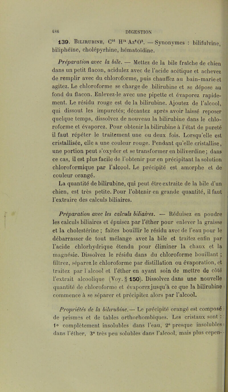 139. Bilirubine, G10 Hu Az*08. — Synonymes : bilifulvine, biliphéïne, cholépyrhine, hématoïdine. Préparation avec la bile. — Mettez de la bile fraîche de chien dans un petit flacon, acidulez avec de l’acide acétique et achevez de remplir avec du chloroforme, puis chauffez au bain-marie et agitez. Le chloroforme se charge de bilirubine et se dépose au fond du flacon. Enlevez-le avec une pipette et évaporez rapide- ment. Le résidu rouge est de la bilirubine. Ajoutez de l’alcool, qui dissout les impuretés; décantez après avoir laissé reposer quelque temps, dissolvez de nouveau la bilirubine dans le chlo- roforme et évaporez. Pour obtenir la bilirubine à l’état de pureté il faut répéter le traitement une ou deux fois. Lorsqu’elle est cristallisée, elle a une couleur rouge. Pendant qu’elle cristallise, une portion peut s’oxyder et se transformer en biliverdine; dans ce cas, il est plus facile de l'obtenir pur en précipitant la solution chloroformique par l’alcool. Le précipité est amorphe et de couleur orangé. La quantité de bilirubine, qui peut être extraite de la bile d’un chien, est très petite. Pour l’obtenir en grande quantité, il faut l’extraire des calculs biliaires. Préparation avec les calculs biliaires. — Réduisez en poudre les calculs biliaires et épuisez par l’éther pour enlever la graisse et la cholestérine ; faites bouillir le résidu avec de l’eau pour le débarrasser de tout mélange avec la bile et traitez enfin par l’acide chlorhydrique étendu pour éliminer la chaux et la magnésie. Dissolvez le résidu dans du chloroforme bouillant ; filtrez, séparez le chloroforme par distillation ou évaporation, et traitez par 1 alcool et l’éther en ayant soin de mettre de côté l’extrait alcoolique (Yoy. § 150). Dissolvez dans une nouvelle quantité de chloroforme et évaporezjusqu’à ce que la bilirubine commence à se séparer et précipitez alors par l’alcool. Propriétés de la bilirubine.— Le précipité orangé est composé de prismes et de tables orthorhombiques. Les cristaux sont : 1° complètement insolubles dans l’eau, 2° presque insolubles dans l’éther, 3° très peu solubles dans l’alcool, mais plus cepen-