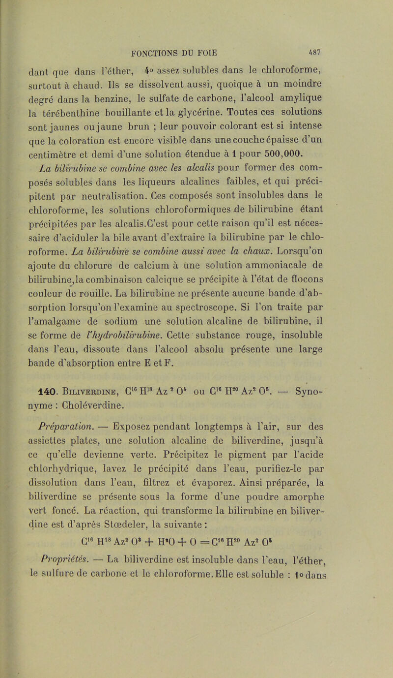 clant que dans l’éther, 4° assez solubles dans le chloroforme, surtout à chaud, lis se dissolvent aussi, quoique à un moindre degré dans la benzine, le sulfate de carbone, l’alcool amylique la térébenthine bouillante et la glycérine. Toutes ces solutions sont jaunes ou jaune brun ; leur pouvoir colorant est si intense que la coloration est encore visible dans une couche épaisse d’un centimètre et demi d'une solution étendue à 1 pour 500,000. La bilirubine se combine avec les alcalis pour former des com- posés solubles dans les liqueurs alcalines faibles, et qui préci- pitent par neutralisation. Ces composés sont insolubles dans le chloroforme, les solutions chloroformiques de bilirubine étant précipitées par les alcalis.C’est pour cette raison qu’il est néces- saire d’aciduler la bile avant d’extraire la bilirubine par le chlo- roforme. La bilirubine se combine aussi avec la chaux. Lorsqu’on ajoute du chlorure de calcium à une solution ammoniacale de bilirubine,la combinaison calcique se précipite à l’état de flocons couleur de rouille. La bilirubine ne présente aucune bande d’ab- sorption lorsqu’on l’examine au spectroscope. Si l’on traite par l’amalgame de sodium une solution alcaline de bilirubine, il se forme de l3hydrobilirubine. Cette substance rouge, insoluble dans l’eau, dissoute dans l’alcool absolu présente une large bande d’absorption entre E et F. 140. Biliverdine, C16 H18 Az * O* ou C16 H20 Az2 O5. — Syno- nyme : Choléverdine. Préparation. — Exposez pendant longtemps à l’air, sur des assiettes plates, une solution alcaline de biliverdine, jusqu’à ce qu’elle devienne verte. Précipitez le pigment par l’acide chlorhydrique, lavez le précipité dans l’eau, purifiez-le par dissolution dans l’eau, fdtrez et évaporez. Ainsi préparée, la biliverdine se présente sous la forme d’une poudre amorphe vert foncé. La réaction, qui transforme la bilirubine en biliver- dine est d’après Stœdeler, la suivante : C16 H18 Az2 O* + H*0 + O = C16 H20 Az2 O* Propriétés. — La biliverdine est insoluble dans l’eau, l’éther, le sulfure de carbone et le chloroforme.Elle est soluble : 1°dans