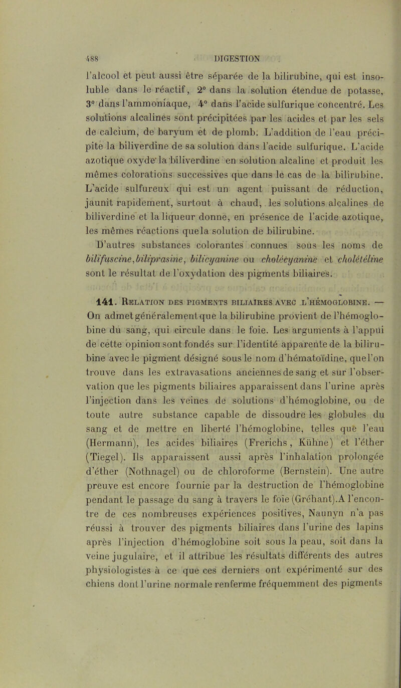 l’alcool et peut aussi être séparée de la bilirubine, qui est inso- luble dans le réactif, 2° dans la solution étendue de potasse, 3° dans l’ammoniaque, 4° dans l’acide sulfurique concentré. Les solutions alcalines sont précipitées par les acides et par les sels de calcium, de baryum et de plomb. L’addition de l’eau préci- pite la biliverdine de sa solution dans l’acide sulfurique. L’acide azotique oxyde'la biliverdine en solution alcaline et produit les mêmes colorations successives que dans le cas de la bilirubine. L’acide sulfureux qui est un agent puissant de réduction, jaunit rapidement, surtout à chaud, les solutions alcalines de biliverdine et la liqueur donne, en présence de l’acide azotique, les mêmes réactions quela solution de bilirubine. D’autres substances colorantes connues sous les noms de bilifuscine,biHprasine, bilicyanine ou cholécycinine et cholêtêline sont le résultat de l’oxydation des pigments biliaires. 141. Relation des pigmelNts biliaires avec l’hémoglobine. — On admetgénéralementque la bilirubine provient de l’hémoglo- bine du sang, qui circule dans le foie. Les arguments à l’appui de cette opinion sont fondés sur l’identité apparentede la biliru- bine avec le pigment désigné sous le nom d’hématoïdine, quel’on trouve dans les extravasations anciennes de sang et sur l’obser- vation que les pigments biliaires apparaissent dans l’urine après l’injection dans les veines de solutions d’hémoglobine, ou de toute autre substance capable de dissoudre les globules du sang et de mettre en liberté l’hémoglobine, telles que l’eau (Hermann), les acides biliaires (Frerichs, Ivühne) et l’éther (Tiegel). Ils apparaissent aussi après l'inhalation prolongée d’éther (Nothnagel) ou de chloroforme (Bernstein). Une autre preuve est encore fournie par la destruction de l’hémoglobine pendant le passage du sang à travers le foie (Gréhant).A l’encon- tre de ces nombreuses expériences positives, Naunyn n’a pas réussi à trouver des pigments biliaires dans l’urine des lapins après l’injection d’hémoglobine soit sous la peau, soit dans la veine jugulaire, et il attribue les résultats différents des autres physiologistes à ce que ces derniers ont expérimenté sur des chiens dont l’urine normale renferme fréquemment des pigments