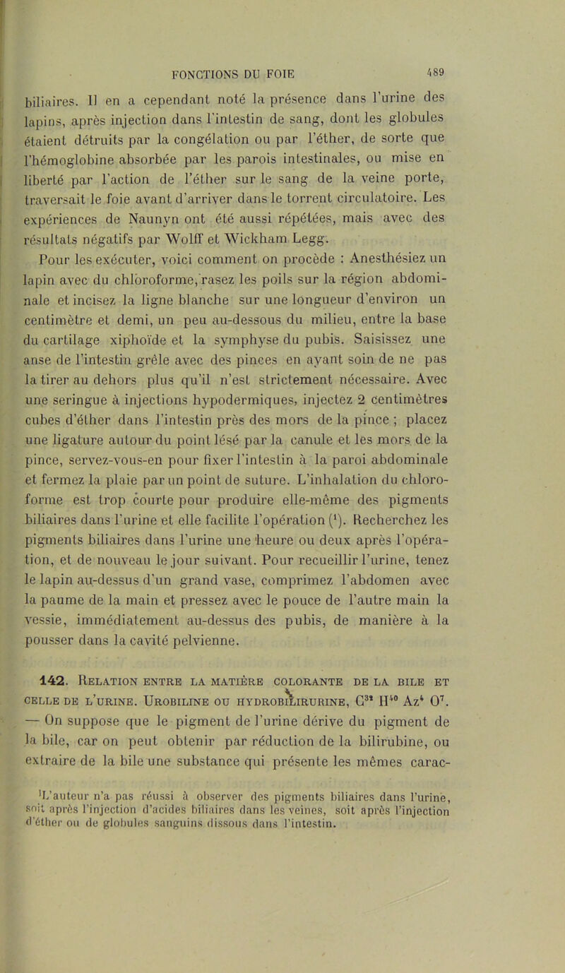 biliaires. 11 en a cependant noté la présence dans l’urine des lapins, après injection dans l'intestin de sang, dont les globules étaient détruits par la congélation ou par l’éther, de sorte que l’hémoglobine absorbée par les parois intestinales, ou mise en liberté par l’action de l’éther sur le sang de la veine porte, traversait le foie avant d’arriver dans le torrent circulatoire. Les expériences de Naunyn ont été aussi répétées, mais avec des résultats négatifs par Wolff et Wickham Legg. Pour les exécuter, voici comment on procède : Anesthésiez un lapin avec du chloroforme, rasez les poils sur la région abdomi- nale et incisez la ligne blanche sur une longueur d’environ un centimètre et demi, un peu au-dessous du milieu, entre la base du cartilage xiphoïde et la symphyse du pubis. Saisissez une anse de l’intestin grêle avec des pinces en ayant soin de ne pas la tirer au dehors plus qu’il n’est strictement nécessaire. Avec une seringue à injections hypodermiques, injectez 2 centimètres cubes d’éther dans l’intestin près des mors de la pince ; placez une ligature autour du point lésé par la canule et les mors de la pince, servez-vous-en pour fixer l’intestin à la paroi abdominale et fermez la plaie par un point de suture. L’inhalation du chloro- forme est trop courte pour produire elle-même des pigments biliaires dans l’urine et elle facilite l’opération (*). Recherchez les pigments biliaires dans l’urine une 'heure ou deux après l’opéra- tion, et de nouveau le jour suivant. Pour recueillir l’urine, tenez le lapin au-dessus d’un grand vase, comprimez l’abdomen avec la paume de la main et pressez avec le pouce de l’autre main la vessie, immédiatement au-dessus des pubis, de manière à la pousser dans la cavité pelvienne. 142. Relation entre la matière colorante de la bile et CELLE DE l’urine. UROBILINE OU HYDROBI^IRURINE, C3* 1IV0 Az4 O7. — On suppose que le pigment de l’urine dérive du pigment de la bile, car on peut obtenir par réduction de la bilirubine, ou extraire de la bile une substance qui présente les mêmes carac- 'L’auteur n’a pas réussi à observer des pigments biliaires dans l’urine, soit après l’injection d’acides biliaires dans les veines, soit après l’injection d’éther ou de globules sanguins dissous dans l’intestin.