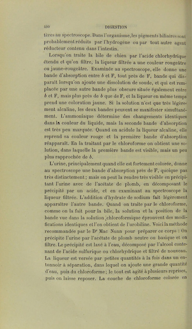 tèresau speclroscope. Dans l’organisme,les pigments biliaires son! probablement réduits par l’hydrogène ou par tout autre agent réducteur contenu dans l’intestin. Lorsqu on traite la bile de chien par l’acide chlorhydrique étendu et qu’on filtre, la liqueur filtrée a une couleur rougeâtre ou jaune-rougeâtre. Examinée au spectroscope, elle donne une bande d’absorption entre b et F, tout près de F, bande qui dis- paraît lorsqu’on ajoute une dissolution de soude, et qui est rem- placée par une autre bande plus obscure située également entre b et F, mais plus près de b que de F, et la liqueur en même temps prend une coloration jaune. Si la solution n’est que très légère- ment alcaline, les deux bandes peuvent se manifester simultané- ment. L’ammoniaque détermine des changements identiques dans la couleur du liquide, mais la seconde bande d’absorption est très peu marquée. Quand on acidulé la liqueur alcaline, elle reprend sa couleur rouge et la première bande d’absorption réapparaît. En la traitant par le chloroforme on obtient une so- lution, dans laquelle la première bande est visible, mais un peu plus rapprochée de b. L’urine, principalement quand elle est fortement colorée, donne au spectroscope une bande d’absorption près de F, quoique pas très distinctement; mais on peut la rendre très visible en précipi- tant l’urine avec de l’acétate de plomb, en décomposant le précipité par un acide, et en examinant au spectroscope la liqueur filtrée. L’addition d’hydrate de sodium fait légèrement apparaître l’autre bande. Quand on traite par le chloroforme, comme on la fait pour la bile, la solution et la position de la bande vue dans la solution 'chloroformique éprouvent des modi- fications identiques etl’on obtient de l’urobiline. Voici la méthode recommandée par le Dr Mac Nunn pour préparer ce corps : On précipite l'urine par l’acétate de plomb neutre ou basique et on filtre. Le précipité est lavé à l’eau, décomposé par l’alcool conte- nant de l’acide sulfurique ou chlorhydrique et filtré de nouveau. La liqueur est versée par petites quantités à la fois dans un en- tonnoir à séparation, dans lequel on ajoute une grande quantité d'eau, puis du chloroforme; le tout est agité à plusieurs reprises, puis on laisse reposer. La couche de chloroforme colorée en