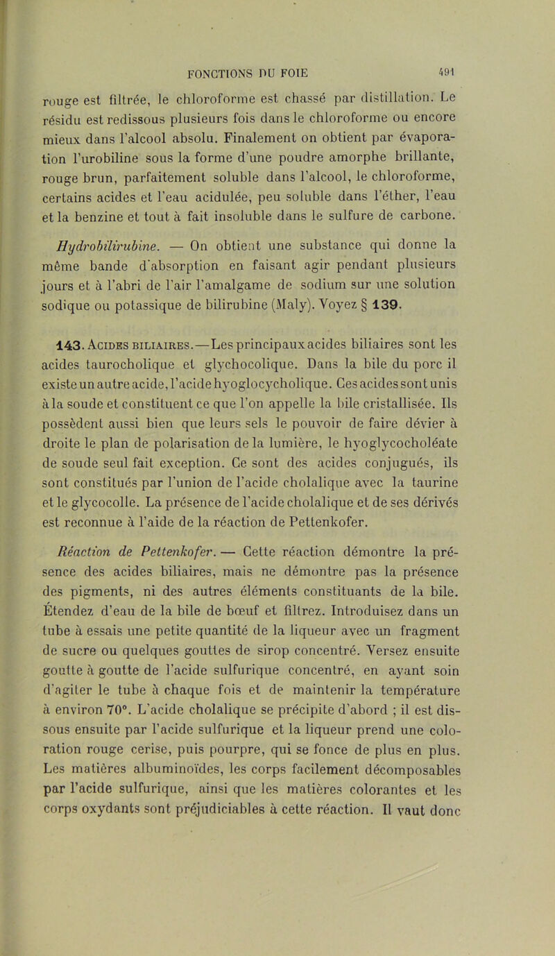 rouge est filtrée, le chloroforme est chassé par distillation. Le résidu est redissous plusieurs fois dans le chloroforme ou encore mieux dans l'alcool absolu. Finalement on obtient par évapora- tion l’urobiline sous la forme d’une poudre amorphe brillante, rouge brun, parfaitement soluble dans l’alcool, le chloroforme, certains acides et l’eau acidulée, peu soluble dans l’éther, l’eau et la benzine et tout à fait insoluble dans le sulfure de carbone. Hydrobilirubine. — On obtient une substance qui donne la même bande d’absorption en faisant agir pendant plusieurs jours et à l’abri de l’air l’amalgame de sodium sur une solution sodique ou potassique de bilirubine (Maly). Voyez § 139. 143. Acides biliaires.—Lesprincipauxacides biliaires sont les acides taurocholique et glychocolique. Dans la bile du porc il existe un autre acide, l’acide hyoglocycholique. Ces acides sont unis à la soude et constituent ce que l’on appelle la bile cristallisée. Us possèdent aussi bien que leurs sels le pouvoir de faire dévier à droite le plan de polarisation delà lumière, le hyoglycocholéate de soude seul fait exception. Ce sont des acides conjugués, ils sont constitués par l’union de l’acide cholalique avec la taurine et le glycocolle. La présence de l’acide cholalique et de ses dérivés est reconnue à l’aide de la réaction de Pettenkofer. Réaction de Pettenkofer. — Cette réaction démontre la pré- sence des acides biliaires, mais ne démontre pas la présence des pigments, ni des autres éléments constituants de la bile. Étendez d’eau de la bile de bœuf et filtrez. Introduisez dans un tube à essais une petite quantité de la liqueur avec un fragment de sucre ou quelques gouttes de sirop concentré. Versez ensuite goutte à goutte de l’acide sulfurique concentré, en ayant soin d’agiter le tube à chaque fois et de maintenir la température à environ 70°. L’acide cholalique se précipite d’abord ; il est dis- sous ensuite par l’acide sulfurique et la liqueur prend une colo- ration rouge cerise, puis pourpre, qui se fonce de plus en plus. Les matières albuminoïdes, les corps facilement décomposables par l’acide sulfurique, ainsi que les matières colorantes et les corps oxydants sont préjudiciables à cette réaction. Il vaut donc