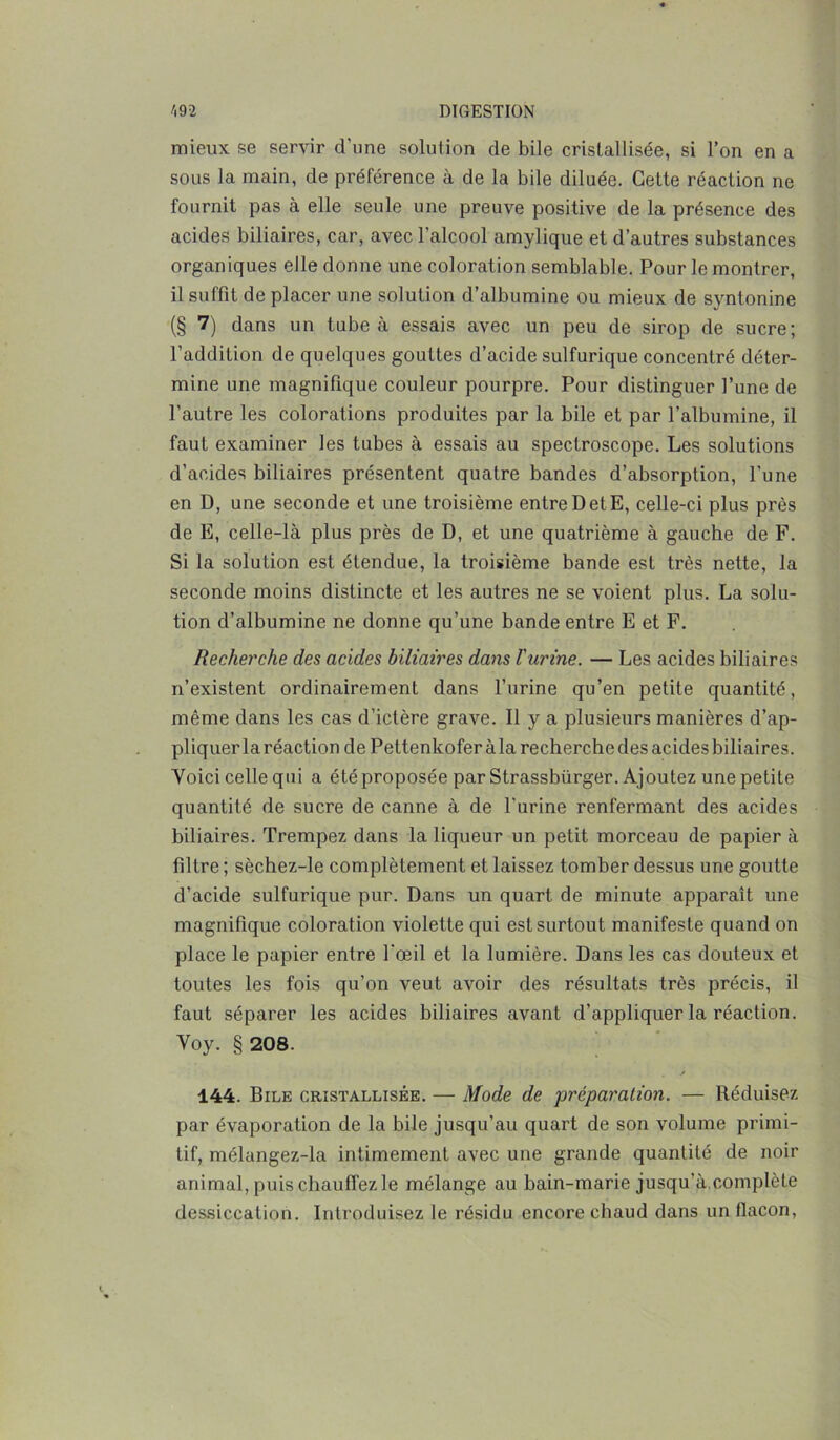 mieux se servir d’une solution de bile cristallisée, si l’on en a sous la main, de préférence à de la bile diluée. Celte réaction ne fournit pas à elle seule une preuve positive de la présence des acides biliaires, car, avec l'alcool amylique et d’autres substances organiques elle donne une coloration semblable. Pour le montrer, il suffit de placer une solution d’albumine ou mieux de syntonine (§ 7) dans un tube à essais avec un peu de sirop de sucre; l’addition de quelques gouttes d’acide sulfurique concentré déter- mine une magnifique couleur pourpre. Pour distinguer l’une de l’autre les colorations produites par la bile et par l’albumine, il faut examiner les tubes à essais au spectroscope. Les solutions d’acides biliaires présentent quatre bandes d’absorption, l’une en D, une seconde et une troisième entre D et E, celle-ci plus près de E, celle-là plus près de D, et une quatrième à gauche de F. Si la solution est étendue, la troisième bande est très nette, la seconde moins distincte et les autres ne se voient plus. La solu- tion d’albumine ne donne qu’une bande entre E et F. Recherche des acides biliaires dans l'urine. — Les acides biliaires n’existent ordinairement dans l’urine qu’en petite quantité, même dans les cas d’ictère grave. Il y a plusieurs manières d’ap- pliquer la réaction de Pettenkoferàla recherche des acides biliaires. Voici celle qui a étéproposée par Strassbiirger. Ajoutez une petite quantité de sucre de canne à de l'urine renfermant des acides biliaires. Trempez dans la liqueur un petit morceau de papier à filtre ; sèchez-le complètement et laissez tomber dessus une goutte d’acide sulfurique pur. Dans un quart de minute apparaît une magnifique coloration violette qui est surtout manifeste quand on place le papier entre l'œil et la lumière. Dans les cas douteux et toutes les fois qu’on veut avoir des résultats très précis, il faut séparer les acides biliaires avant d’appliquer la réaction. Voy. § 208. / 144. Bile cristallisée. — Mode de préparation. — Réduisez par évaporation de la bile jusqu’au quart de son volume primi- tif, mélangez-la intimement avec une grande quantité de noir animal, puis chauffez le mélange au bain-marie jusqu’à.complète dessiccation. Introduisez le résidu encore chaud dans un flacon,