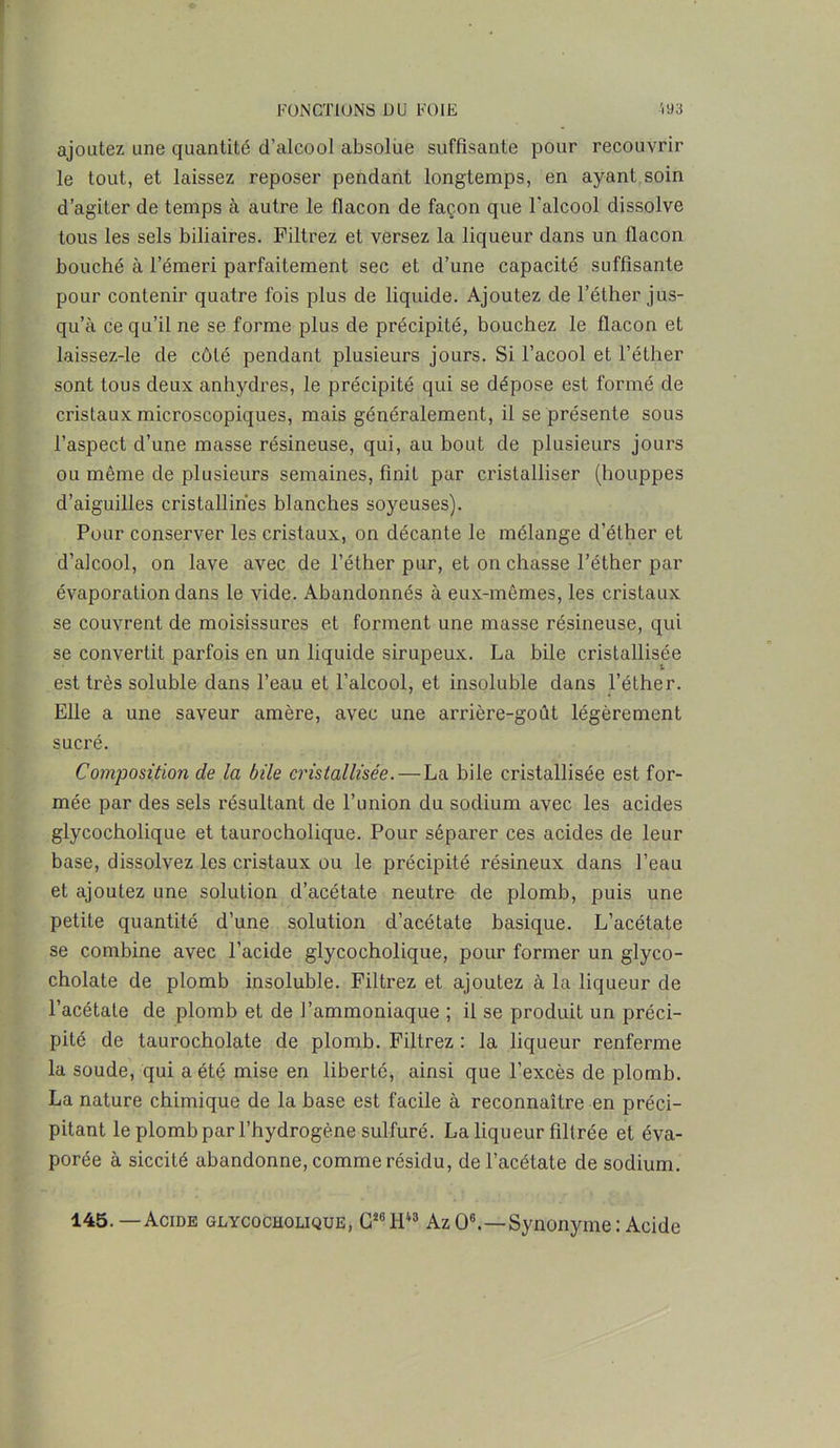 ajoutez une quantité d’alcool absolue suffisante pour recouvrir le tout, et laissez reposer pendant longtemps, en ayant soin d’agiter de temps à autre le flacon de façon que l'alcool dissolve tous les sels biliaires. Filtrez et versez la liqueur dans un flacon bouché à l’émeri parfaitement sec et d’une capacité suffisante pour contenir quatre fois plus de liquide. Ajoutez de l’éther jus- qu’à ce qu’il ne se forme plus de précipité, bouchez le flacon et laissez-le de côté pendant plusieurs jours. Si l’acool et l’éther sont tous deux anhydres, le précipité qui se dépose est formé de cristaux microscopiques, mais généralement, il se présente sous l’aspect d’une masse résineuse, qui, au bout de plusieurs jours ou même de plusieurs semaines, finit par cristalliser (houppes d’aiguilles cristallines blanches soyeuses). Pour conserver les cristaux, on décante le mélange d’éther et d’alcool, on lave avec de l’éther pur, et on chasse l’éther par évaporation dans le vide. Abandonnés à eux-mêmes, les cristaux se couvrent de moisissures et forment une masse résineuse, qui se convertit parfois en un liquide sirupeux. La bile cristallisée est très soluble dans l’eau et l’alcool, et insoluble dans l’éther. Elle a une saveur amère, avec une arrière-goût légèrement sucré. Composition de la bile cristallisée. — La bile cristallisée est for- mée par des sels résultant de l’union du sodium avec les acides glycocholique et taurocholique. Pour séparer ces acides de leur base, dissolvez les cristaux ou le précipité résineux dans l’eau et ajoutez une solution d’acétate neutre de plomb, puis une petite quantité d’une solution d’acétate basique. L’acétate se combine avec l’acide glycocholique, pour former un glyco- cholate de plomb insoluble. Filtrez et ajoutez à la liqueur de l’acétate de plomb et de l’ammoniaque ; il se produit un préci- pité de taurocholate de plomb. Filtrez : la liqueur renferme la soude, qui a été mise en liberté, ainsi que l'excès de plomb. La nature chimique de la base est facile à reconnaître en préci- pitant le plomb par l’hydrogène sulfuré. La liqueur filtrée et éva- porée à siccité abandonne, comme résidu, de l’acétate de sodium. 145.—Acide glycocholique, G26 1143 Az O6.—Synonyme : Acide