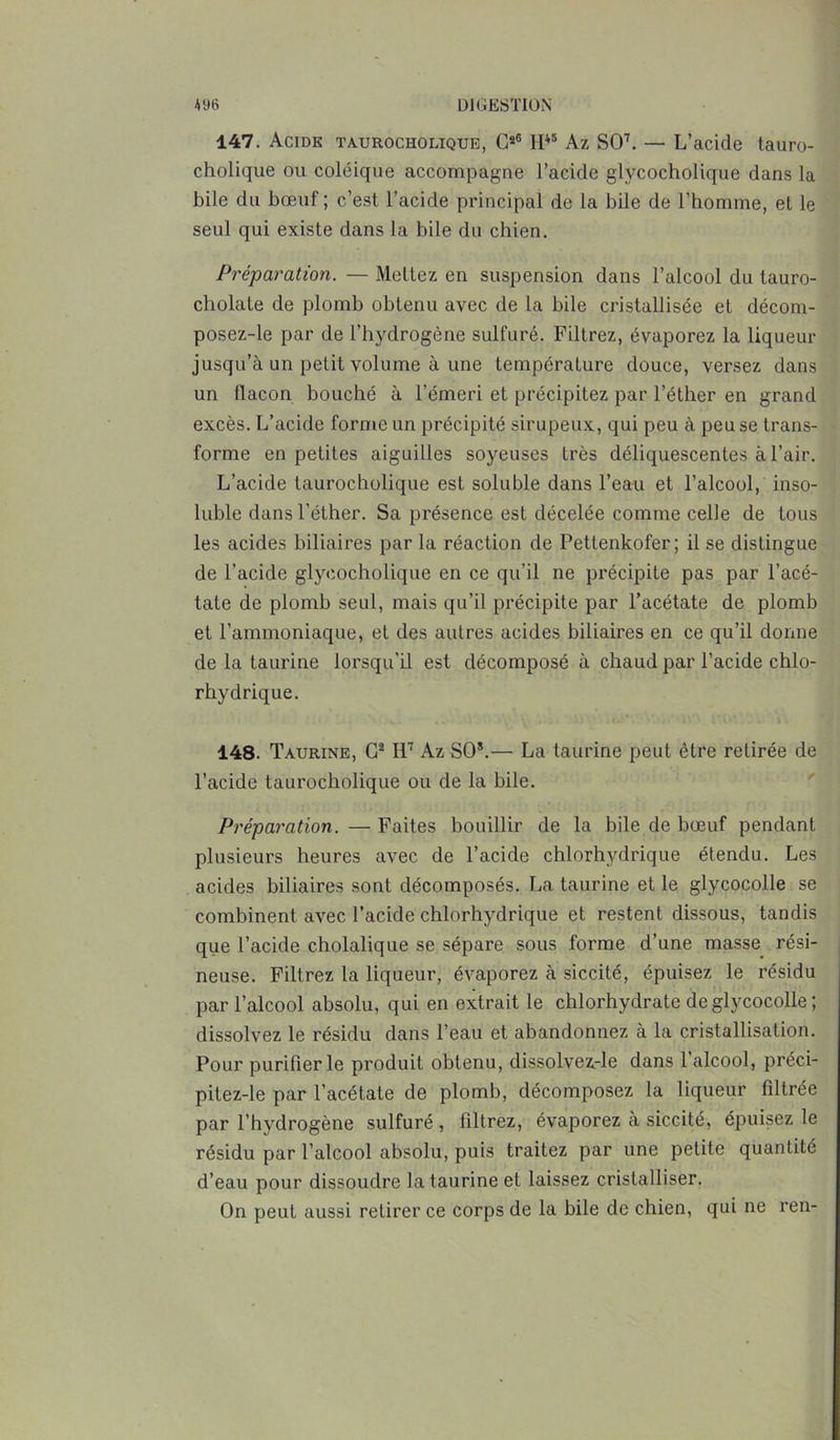 147. Acide taurocholique, G*6 II45 Az SO7. — L’acide tauro- cholique ou coléique accompagne l’acide glycocholique dans la bile du bœuf ; c’est l’acide principal de la bile de l’homme, et le seul qui existe dans la bile du chien. Préparation. — Mettez en suspension dans l’alcool du tauro- cholate de plomb obtenu avec de la bile cristallisée et décom- posez-le par de l’hydrogène sulfuré. Filtrez, évaporez la liqueur jusqu’à un petit volume à une température douce, versez dans un flacon bouché à l’émeri et précipitez par l’éther en grand excès. L’acide forme un précipité sirupeux, qui peu à peu se trans- forme en petites aiguilles soyeuses très déliquescentes à l’air. L’acide taurocholique est soluble dans l’eau et l’alcool, inso- luble dans l’éther. Sa présence est décelée comme celle de tous les acides biliaires parla réaction de Pettenkofer; il se distingue de l’acide glycocholique en ce qu’il ne précipite pas par l’acé- tate de plomb seul, mais qu’il précipite par l’acétate de plomb et l’ammoniaque, et des autres acides biliaires en ce qu’il donne de la taurine lorsqu'il est décomposé à chaud par l’acide chlo- rhydrique. 148. Taurine, G2 II7 Az SO5.— La taurine peut être retirée de l’acide taurocholique ou de la bile. Préparation. — Faites bouillir de la bile de bœuf pendant plusieurs heures avec de l’acide chlorhydrique étendu. Les acides biliaires sont décomposés. La taurine et le glycocolle se combinent avec l’acide chlorhydrique et restent dissous, tandis que l’acide cholalique se sépare sous forme d’une masse rési- neuse. Filtrez la liqueur, évaporez à siccité, épuisez le résidu par l’alcool absolu, qui en extrait le chlorhydrate de glycocolle; dissolvez le résidu dans l’eau et abandonnez à la cristallisation. Pour purifier le produit obtenu, dissolvez-le dans 1 alcool, préci- pitez-le par l’acétate de plomb, décomposez la liqueur filtrée par l’hydrogène sulfuré, filtrez, évaporez à siccité, épuisez le résidu par l’alcool absolu, puis traitez par une petite quantité d’eau pour dissoudre la taurine et laissez cristalliser. On peut aussi retirer ce corps de la bile de chien, qui ne ren-