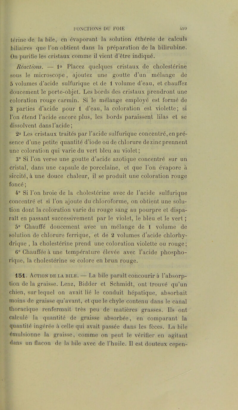 térine de la bile, en évaporant la solution éthérée de calculs biliaires que l’on obtient dans la préparation de la bilirubine. On purifie les cristaux comme il vient d’être indiqué. Réactions. — 1° Placez quelques cristaux de cholestérine sous le microscope, ajoutez une goutte d’un mélange de 5 volumes d’acide sulfurique et de 1 volume d’eau, et chauffez doucement le porte-objet. Les bords des cristaux prendront une coloration rouge carmin. Si le mélange employé est formé de 3 parties d’acide pour 1 d’eau, la coloration est violette; si l’on étend l’acide encore plus, les bords paraissent lilas et se dissolvent dans l’acide; 2° Les cristaux traités par l’acide sulfurique concentré,en pré- sence d’une petite quantité d’iode ou de chlorure de zinc prennent une coloration qui varie du vert bleu au violet; 3° Si l’on verse une goutte d’acide azotique concentré sur un cristal, dans une capsule de porcelaine, et que l'on évapore à siccité, à une douce chaleur, il se produit une coloration rouge foncé ; 4° Si l’on broie de la cholestérine avec de l’acide sulfurique concentré et si l’on ajoute du chloroforme, on obtient une solu- tion dont la coloration varie du rouge sang au pourpre et dispa- raît en passant successivement par le violet, le bleu et le vert ; 5° Chauffé doucement avec un mélange de 1 volume de solution de chlorure ferrique, et de 2 volumes d'acide chlorhy- drique , la cholestérine prend une coloration violette ou rouge ; 6° Chauffée à une température élevée avec l’acide phospho- rique, la cholestérine se colore en brun rouge. 151. Action de la bile. — La bile paraît concourir à l’absorp- tion de la graisse. Lenz, Bidder et Schmidt, ont trouvé qu’un chien, sur lequel on avait lié le conduit hépatique, absorbait moins de graisse qu’avant, et que le chyle contenu dans le canal thoracique renfermait très peu de matières grasses. Ils ont calculé la quantité de graisse absorbée, en comparant la quantité ingérée à celle qui avait passée dans les fèces. La bile émulsionne la graisse, comme on peut le vérifier en agitant dans un flacon de la bile avec de l’huile. 11 est douteux cepen-