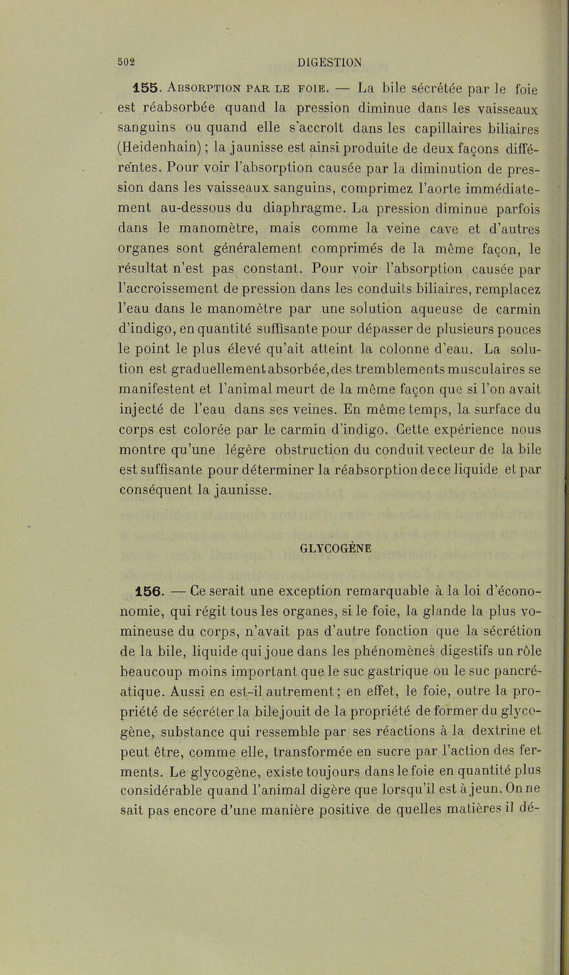 155. Absorption par le foie. — La bile sécrétée par le foie est réabsorbée quand la pression diminue dans les vaisseaux sanguins ou quand elle s'accroît dans les capillaires biliaires (Heidenhain) ; la jaunisse est ainsi produite de deux façons diffé- rentes. Pour voir l’absorption causée par la diminution de pres- sion dans les vaisseaux sanguins, comprimez l’aorte immédiate- ment au-dessous du diaphragme. La pression diminue parfois dans le manomètre, mais comme la veine cave et d’autres organes sont généralement comprimés de la même façon, le résultat n’est pas constant. Pour voir l’absorption causée par l’accroissement de pression dans les conduits biliaires, remplacez l’eau dans le manomètre par une solution aqueuse de carmin d’indigo, en quantité suffisante pour dépasser de plusieurs pouces le point le plus élevé qu’ait atteint la colonne d’eau. La solu- tion est graduellementabsorbée,des tremblements musculaires se manifestent et l’animal meurt de la même façon que si l’on avait injecté de l’eau dans ses veines. En même temps, la surface du corps est colorée par le carmin d’indigo. Cette expérience nous montre qu’une légère obstruction du conduit vecteur de labile est suffisante pour déterminer la réabsorption de ce liquide et par conséquent la jaunisse. GLYCOGÈNE 156. — Ce serait une exception remarquable à la loi d’écono- nomie, qui régit tous les organes, si le foie, la glande la plus vo- mineuse du corps, n’avait pas d’autre fonction que la sécrétion de la bile, liquide qui joue dans les phénomènes digestifs un rôle beaucoup moins important que le suc gastrique ou le suc pancré- atique. Aussi en est-il autrement ; en effet, le foie, outre la pro- priété de sécréter la bilejouit de la propriété de former du glyco- gène, substance qui ressemble par ses réactions à la dexlrine et peut être, comme elle, transformée en sucre par l’action des fer- ments. Le glycogène, existe toujours dans le foie en quantité plus considérable quand l’animal digère que lorsqu’il est à jeun. On ne sait pas encore d’une manière positive de quelles matières il dé-