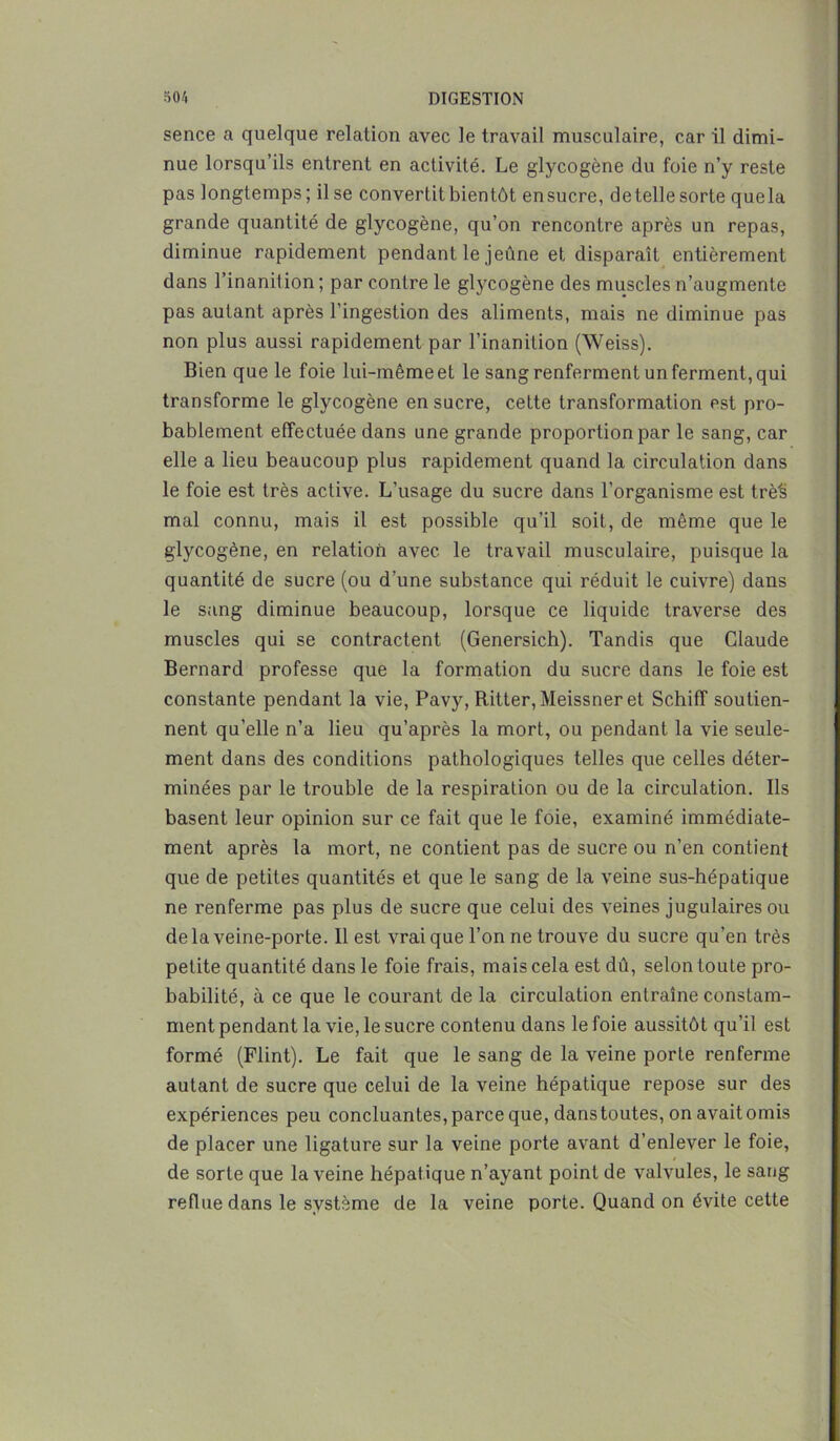 sence a quelque relation avec le travail musculaire, car il dimi- nue lorsqu’ils entrent en activité. Le glycogène du foie n’y reste pas longtemps; il se convertit bientôt ensucre, detelle sorte quela grande quantité de glycogène, qu’on rencontre après un repas, diminue rapidement pendant le jeûne et disparaît entièrement dans l’inanit ion ; par contre le glycogène des muscles n’augmente pas autant après l’ingestion des aliments, mais ne diminue pas non plus aussi rapidement par l’inanition (Weiss). Bien que le foie lui-même et le sang renferment un ferment, qui transforme le glycogène ensucre, cette transformation est pro- bablement effectuée dans une grande proportion par le sang, car elle a lieu beaucoup plus rapidement quand la circulation dans le foie est très active. L’usage du sucre dans l’organisme est trè's mal connu, mais il est possible qu’il soit, de même que le glycogène, en relation avec le travail musculaire, puisque la quantité de sucre (ou d’une substance qui réduit le cuivre) dans le sang diminue beaucoup, lorsque ce liquide traverse des muscles qui se contractent (Genersich). Tandis que Claude Bernard professe que la formation du sucre dans le foie est constante pendant la vie, Pavy, Ritter, Meissner et Schiff soutien- nent qu’elle n’a lieu qu’après la mort, ou pendant la vie seule- ment dans des conditions pathologiques telles que celles déter- minées par le trouble de la respiration ou de la circulation. Ils basent leur opinion sur ce fait que le foie, examiné immédiate- ment après la mort, ne contient pas de sucre ou n’en contient que de petites quantités et que le sang de la veine sus-hépatique ne renferme pas plus de sucre que celui des veines jugulaires ou delà veine-porte. Il est vrai que l’on ne trouve du sucre qu’en très petite quantité dans le foie frais, mais cela est dû, selon toute pro- babilité, à ce que le courant de la circulation entraîne constam- ment pendant la vie, le sucre contenu dans le foie aussitôt qu’il est formé (Flint). Le fait que le sang de la veine porte renferme autant de sucre que celui de la veine hépatique repose sur des expériences peu concluantes, parce que, dans toutes, on avait omis de placer une ligature sur la veine porte avant d’enlever le foie, de sorte que la veine hépat ique n’ayant point de valvules, le sang reflue dans le système de la veine porte. Quand on évite cette