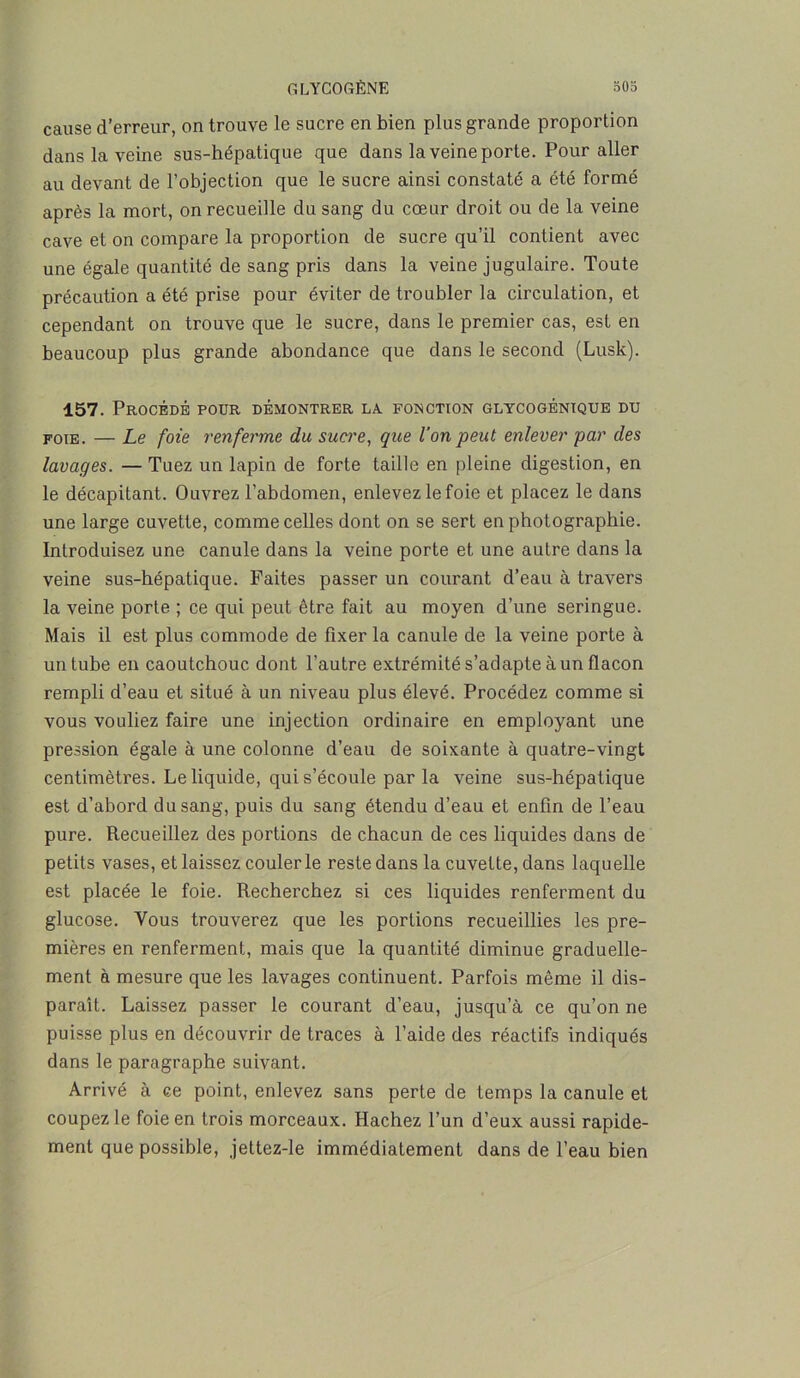 cause d’erreur, on trouve le sucre en bien plus grande proportion dans la veine sus-hépatique que dans la veine porte. Pour aller au devant de l’objection que le sucre ainsi constaté a été formé après la mort, on recueille du sang du cœur droit ou de la veine cave et on compare la proportion de sucre qu’il contient avec une égale quantité de sang pris dans la veine jugulaire. Toute précaution a été prise pour éviter de troubler la circulation, et cependant on trouve que le sucre, dans le premier cas, est en beaucoup plus grande abondance que dans le second (Lusk). 157. Procédé poür démontrer la. fonction glycogénique du foie. — Le foie renferme du sucre, que l’on peut enlever par des lavages. — Tuez un lapin de forte taille en pleine digestion, en le décapitant. Ouvrez l’abdomen, enlevez le foie et placez le dans une large cuvette, comme celles dont on se sert en photographie. Introduisez une canule dans la veine porte et une autre dans la veine sus-hépatique. Faites passer un courant d’eau à travers la veine porte ; ce qui peut être fait au moyen d’une seringue. Mais il est plus commode de fixer la canule de la veine porte à un tube en caoutchouc dont l’autre extrémité s’adapte à un flacon rempli d’eau et situé à un niveau plus élevé. Procédez comme si vous vouliez faire une injection ordinaire en employant une pression égale à une colonne d’eau de soixante à quatre-vingt centimètres. Le liquide, qui s’écoule par la veine sus-hépatique est d’abord du sang, puis du sang étendu d’eau et enfin de l’eau pure. Recueillez des portions de chacun de ces liquides dans de petits vases, et laissez couler le reste dans la cuvette, dans laquelle est placée le foie. Recherchez si ces liquides renferment du glucose. Vous trouverez que les portions recueillies les pre- mières en renferment, mais que la quantité diminue graduelle- ment à mesure que les lavages continuent. Parfois même il dis- paraît. Laissez passer le courant d’eau, jusqu’à ce qu’on ne puisse plus en découvrir de traces à l’aide des réactifs indiqués dans le paragraphe suivant. Arrivé à ce point, enlevez sans perte de temps la canule et coupez le foie en trois morceaux. Hachez l’un d’eux aussi rapide- ment que possible, jettez-le immédiatement dans de l’eau bien