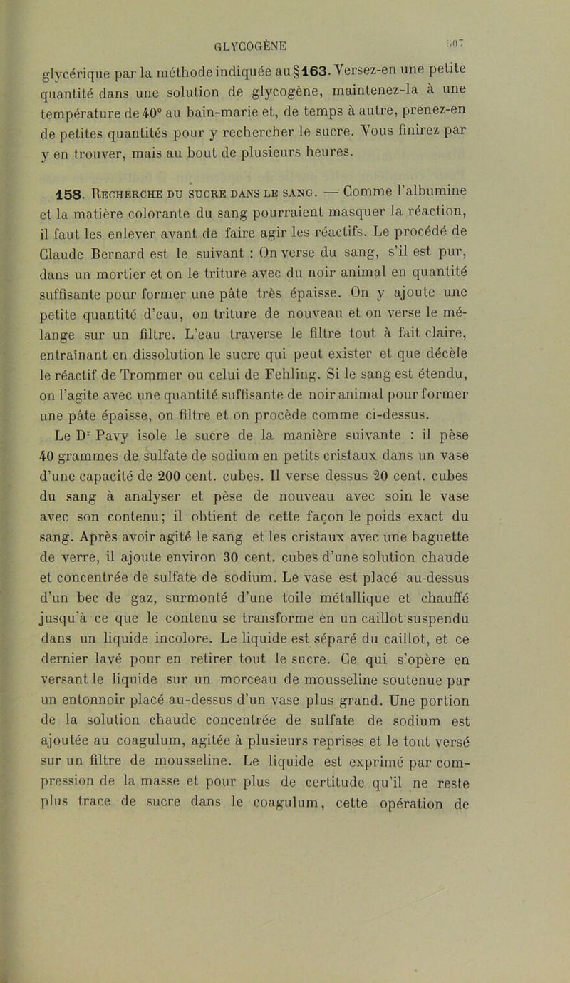 GLYCOGÈNE ;l'>: glycérique parla méthode indiquée au §163- Versez-en une petite quantité dans une solution de glycogène, maintenez-la à une température de 40° au bain-marie et, de temps à autre, prenez-en de petites quantités pour y rechercher le sucre. Vous finirez par y en trouver, mais au bout de plusieurs heures. 158. Recherche du sucre dans le sang. — Gomme l’albumine et la matière colorante du sang pourraient masquer la réaction, il faut les enlever avant de faire agir les réactifs. Le procédé de Claude Bernard est le suivant : (Inverse du sang, s’il est pur, dans un mortier et on le triture avec du noir animal en quantité suffisante pour former une pâte très épaisse. On y ajoute une petite quantité d’eau, on triture de nouveau et on verse le mé- lange sur un filtre. L’eau traverse le filtre tout à fait claire, entraînant en dissolution le sucre qui peut exister et que décèle le réactif de Trommer ou celui de Fehling. Si le sang est étendu, on l’agite avec une quantité suffisante de noir animal pour former une pâte épaisse, on filtre et on procède comme ci-dessus. Le Dr Pavy isole le sucre de la manière suivante : il pèse 40 grammes de sulfate de sodium en petits cristaux dans un vase d’une capacité de 200 cent, cubes. 11 verse dessus 20 cent, cubes du sang à analyser et pèse de nouveau avec soin le vase avec son contenu; il obtient de cette façon le poids exact du sang. Après avoir agité le sang et les cristaux avec une baguette de verre, il ajoute environ 30 cent, cubes d’une solution chaude et concentrée de sulfate de sodium. Le vase est placé au-dessus d’un bec de gaz, surmonté d’une toile métallique et chauffé jusqu’à ce que le contenu se transforme en un caillot suspendu dans un liquide incolore. Le liquide est séparé du caillot, et ce dernier lavé pour en retirer tout le sucre. Ce qui s’opère en versant le liquide sur un morceau de mousseline soutenue par un entonnoir placé au-dessus d’un vase plus grand. Une portion de la solution chaude concentrée de sulfate de sodium est ajoutée au coagulum, agitée à plusieurs reprises et le tout versé sur un filtre de mousseline. Le liquide est exprimé par com- pression de la masse et pour plus de certitude qu’il ne reste plus trace de sucre dans le coagulum, cette opération de