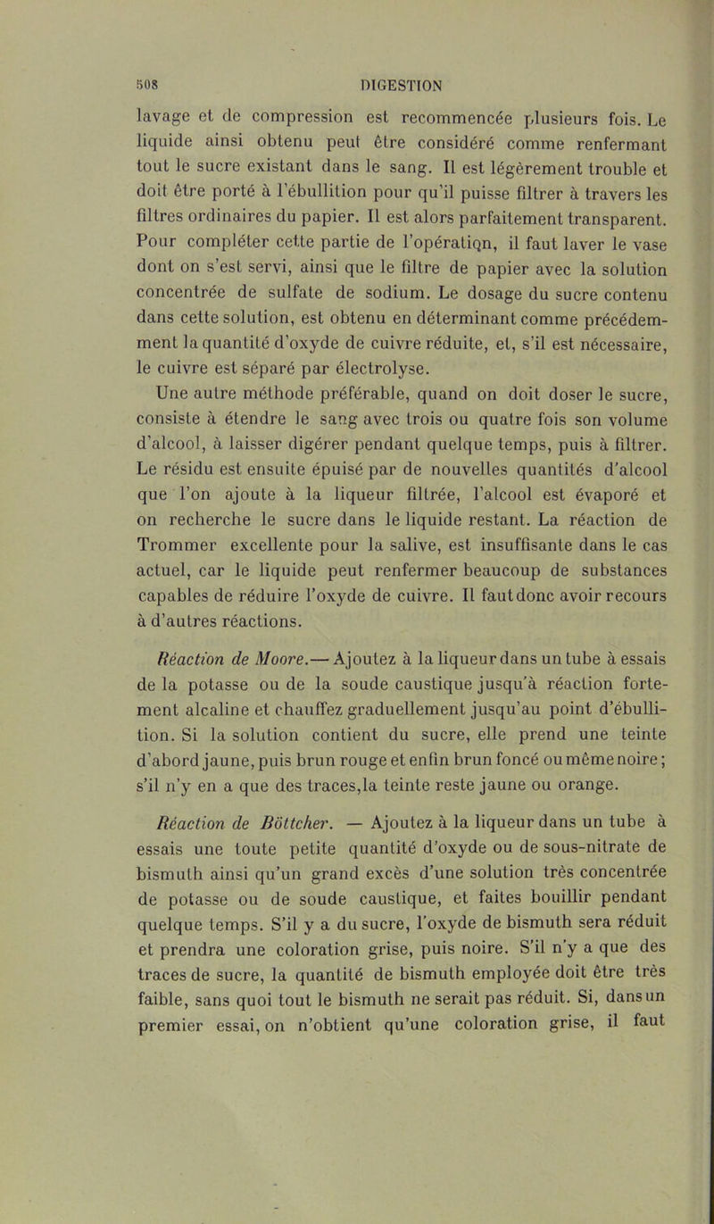 lavage et de compression est recommencée plusieurs fois. Le liquide ainsi obtenu peut être considéré comme renfermant tout le sucre existant dans le sang. Il est légèrement trouble et doit être porté à 1 ébullition pour qu’il puisse fdtrer à travers les filtres ordinaires du papier. Il est alors parfaitement transparent. Pour compléter cette partie de l’opératiQn, il faut laver le vase dont on s’est servi, ainsi que le filtre de papier avec la solution concentrée de sulfate de sodium. Le dosage du sucre contenu dans cette solution, est obtenu en déterminant comme précédem- ment la quantité d’oxyde de cuivre réduite, et, s’il est nécessaire, le cuivre est séparé par électrolyse. Une autre méthode préférable, quand on doit doser le sucre, consiste à étendre le sang avec trois ou quatre fois son volume d'alcool, à laisser digérer pendant quelque temps, puis à filtrer. Le résidu est ensuite épuisé par de nouvelles quantités d’alcool que l’on ajoute à la liqueur filtrée, l’alcool est évaporé et on recherche le sucre dans le liquide restant. La réaction de Trommer excellente pour la salive, est insuffisante dans le cas actuel, car le liquide peut renfermer beaucoup de substances capables de réduire l’oxyde de cuivre. Il faut donc avoir recours à d’autres réactions. Réaction de Moore.— Ajoutez à la liqueur dans un tube à essais delà potasse ou de la soude caustique jusqu’à réaction forte- ment alcaline et chauffez graduellement jusqu’au point d’ébulli- tion. Si la solution contient du sucre, elle prend une teinte d’abord jaune, puis brun rouge et enfin brun foncé ou même noire ; s’il n’y en a que des traces,la teinte reste jaune ou orange. Réaction de Bottcher. — Ajoutez à la liqueur dans un tube à essais une toute petite quantité d’oxyde ou de sous-nitrate de bismuth ainsi qu’un grand excès d’une solution très concentrée de potasse ou de soude caustique, et faites bouillir pendant quelque temps. S’il y a du sucre, l’oxyde de bismuth sera réduit et prendra une coloration grise, puis noire. S’il n’y a que des traces de sucre, la quantité de bismuth employée doit être très faible, sans quoi tout le bismuth ne serait pas réduit. Si, dans un premier essai, on n’obtient qu’une coloration grise, il faut