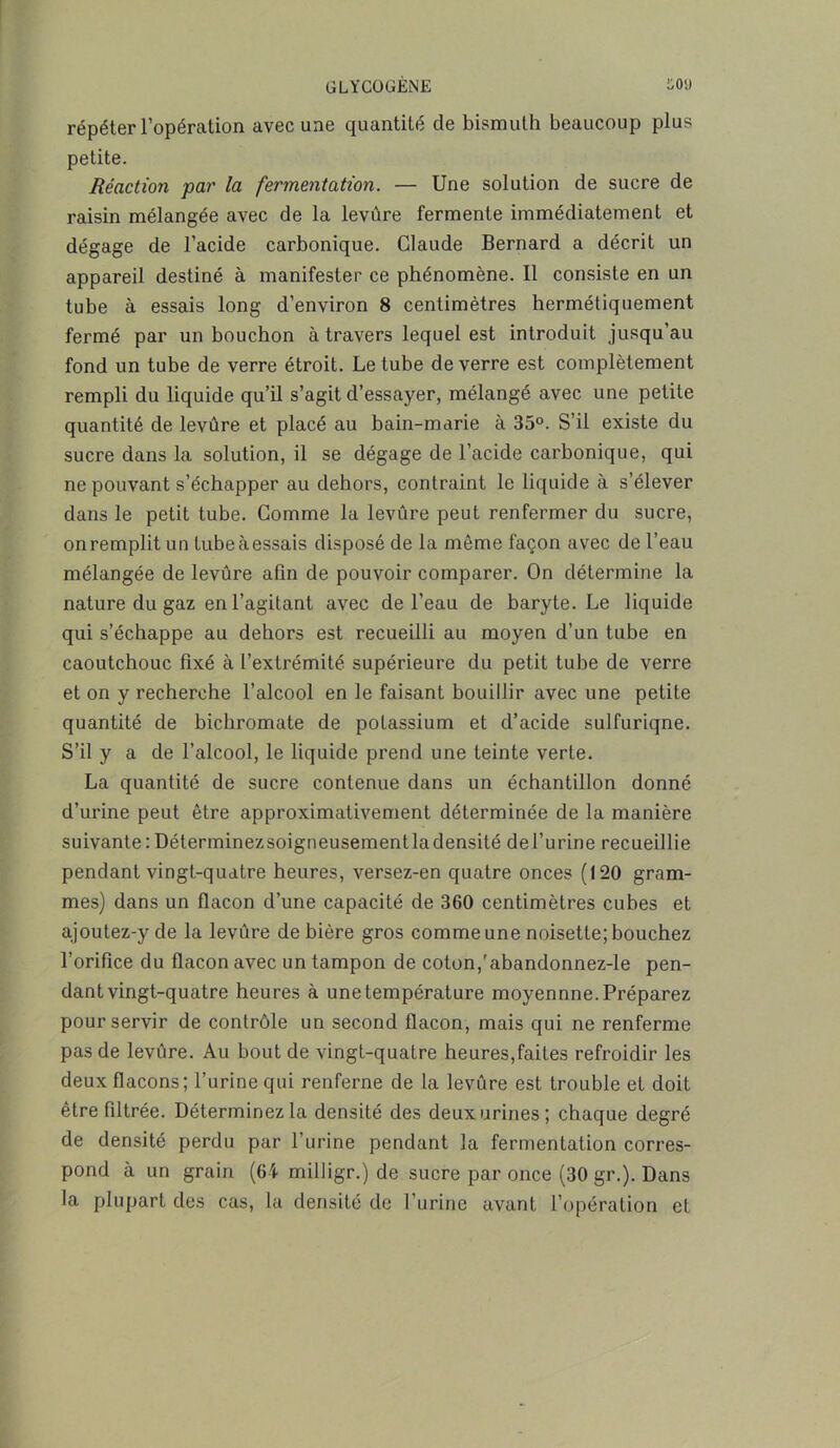 répéter l’opération avec une quantité de bismuth beaucoup plus petite. Réaction par la fermentation. — Une solution de sucre de raisin mélangée avec de la levure fermente immédiatement et dégage de l’acide carbonique. Claude Bernard a décrit un appareil destiné à manifester ce phénomène. Il consiste en un tube à essais long d’environ 8 centimètres hermétiquement fermé par un bouchon à travers lequel est introduit jusqu'au fond un tube de verre étroit. Le tube de verre est complètement rempli du liquide qu’il s’agit d’essayer, mélangé avec une petite quantité de levûre et placé au bain-marie à 35°. S’il existe du sucre dans la solution, il se dégage de l’acide carbonique, qui ne pouvant s’échapper au dehors, contraint le liquide à s’élever dans le petit tube. Comme la levûre peut renfermer du sucre, onremplit un tubeàessais disposé de la même façon avec de l’eau mélangée de levûre afin de pouvoir comparer. On détermine la nature du gaz en l’agitant avec de l’eau de baryte. Le liquide qui s’échappe au dehors est recueilli au moyen d’un tube en caoutchouc fixé à l’extrémité supérieure du petit tube de verre et on y recherche l’alcool en le faisant bouillir avec une petite quantité de bichromate de potassium et d’acide sulfuriqne. S’il y a de l’alcool, le liquide prend une teinte verte. La quantité de sucre contenue dans un échantillon donné d’urine peut être approximativement déterminée de la manière suivante:Déterminezsoigneusementladensité del’urine recueillie pendant vingt-quatre heures, versez-en quatre onces (120 gram- mes) dans un flacon d’une capacité de 360 centimètres cubes et ajoutez-y de la levûre de bière gros comme une noisette; bouchez l’orifice du flacon avec un tampon de coton,'abandonnez-le pen- dant vingt-quatre heures à une température moyennne. Préparez pour servir de contrôle un second flacon, mais qui ne renferme pas de levûre. Au bout de vingt-quatre heures,faites refroidir les deux flacons; l’urine qui renferne de la levûre est trouble et doit être filtrée. Déterminez la densité des deux urines; chaque degré de densité perdu par l’urine pendant la fermentation corres- pond à un grain (64 milligr.) de sucre par once (30 gr.). Dans la plupart des cas, 1a densité de l’urine avant l’opération et