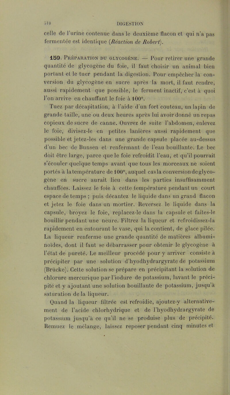 celle de l’urine contenue dans le deuxième flacon et qui n’a pas fermentée est identique (.Réaction de Robert). 159. Préparation du glycogène. — Pour retirer une grande quantité de glycogène du foie, il faut choisir un animal bien portant et le tuer pendant la digestion. Pour empêcher la con- version du glycogène en sucre après la mort, il faut rendre, aussi rapidement que possible, le ferment inactif, c’est à quoi l’on arrive en chauffant le foie à 100°. Tuez par décapitation, à l’aide d’un fort couteau, un lapin de grande taille, une ou deux heures après lui avoir donné un repas copieux de sucre de canne. Ouvrez de suite l’abdomen, enlevez le foie, divisez-le en petites lanières aussi rapidement que possible et jetez-les dans une grande capsule placée au-dessus d’un bec de Bunsen et renfermant de Peau bouillante. Le bec doit être large, parce que le foie refroidit l’eau, et qu’il pourrait s’écouler quelque temps avant que tous les morceaux ne soient portés à latempérature de 100°, auquel casla conversion de glyco- gène en sucre aurait lieu dans les parties insuffisamment chauffées. Laissez le foie à cette température pendant un court espace de temps ; puis décantez le liquide dans un grand flacon et jetez le foie dans un mortier. Reversez le liquide dans la capsule, broyez le foie, replacez-le dans la capsule et faites-le bouillir pendant une neure. Filtrez la liqueur et refroidissez-la rapidement en entourant le vase, qui la contient, de glace pilée. La liqueur renferme une grande quantité de matières albumi- noïdes, dont il faut se débarrasser pour obtenir le glycogène à l’état de pureté. Le meilleur procédé pour y arriver consiste à précipiter par une solution d’hyodhydrargyrate de potassium (Brücke). Cette solution se prépare en précipitant la solution de chlorure mercurique parl’iodure de potassium, lavant le préci- pité et y ajoutant une solution bouillante de potassium, jusqu’à saturation delà liqueur. Quand la liqueur filtrée est refroidie, ajoutez-v alternative- ment de l’acide chlorhydrique et de l’hyodhydrargyrate de potassium jusqu’à ce qu’il ne se produise plus de précipité. Remuez le mélange, laissez reposer pendant cinq minutes et