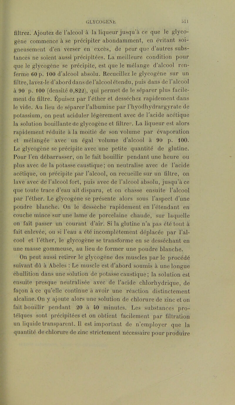 (îLVGOüEN L, jIL filtrez. Ajoutez de l’alcool à la liqueur jusqu’à ce que le glyco- gène commence à se précipiter abondamment, en évitant soi- gneusement d’en verser en excès, de peur que d’autres subs- tances ne soient aussi précipitées. La meilleure condition pour que le glycogène se précipite, est que le mélange d’alcool ren- ferme 60 p. 100 d’alcool absolu. Recueillez le glycogène sur un filtre,lavez-le d’aborddansdel’alcoolétendu, puis dans de l’alcool à 90 p. 100 (densité 0,822), qui permet de le séparer plus facile- ment du filtre. Épuisez par l’éther et desséchez rapidement dans le vide. Au lieu de séparer l’albumine par l’hyodhydrargyrate de potassium, on peut aciduler légèrement avec de l'acide acétique la solution bouillante de glycogène et filtrer. La liqueur est alors rapidement réduite à la moitié de son volume par évaporation et mélangée avec un égal volume d’alcool à 90 p. 100. Le glycogène se précipite avec une petite quantité de glutine. Pour l’en débarrasser, on le fait bouillir pendant une heure ou plus avec de la potasse caustique; on neutralise avec de l’acide acétique, on précipite par l’alcool, on recueille sur un filtre, on lave avec de l’alcool fort, puis avec de l’alcool absolu, jusqu’à ce que toute trace d’eau ait disparu, et on chasse ensuite l’alcool par l’éther. Le glycogène se présente alors sous l'aspect d’une poudre blanche. On le dessèche rapidement en l’étendant en couche mince sur une lame de porcelaine chaude, sur laquelle on fait passer un courant d’air. Si la glutine n’a pas été tout à fait enlevée, ou si l’eau a été incomplètement déplacée par l’al- cool et l’éther, le glycogène se transforme en se desséchant en une masse gommeuse, au lieu de former une poudre blanche. On peut aussi retirer le glycogène des muscles par le procédé suivant dû à Abeles : Le muscle est d’abord soumis à une longue ébullition dans une solution de potasse caustique; la solution est ensuite presque neutralisée avec de l’acide chlorhydrique, de façon à ce qu’elle continue à avoir une réaction distinctement alcaline. On y ajoute alors une solution de chlorure de zinc et on fait bouillir pendant 20 à 40 minutes. Les substances pro- téiques sont précipitées et on obtient facilement par filtration un liquide transparent. Il est important de n’employer que la quantité de chlorure de zinc strictement nécessaire pour produire