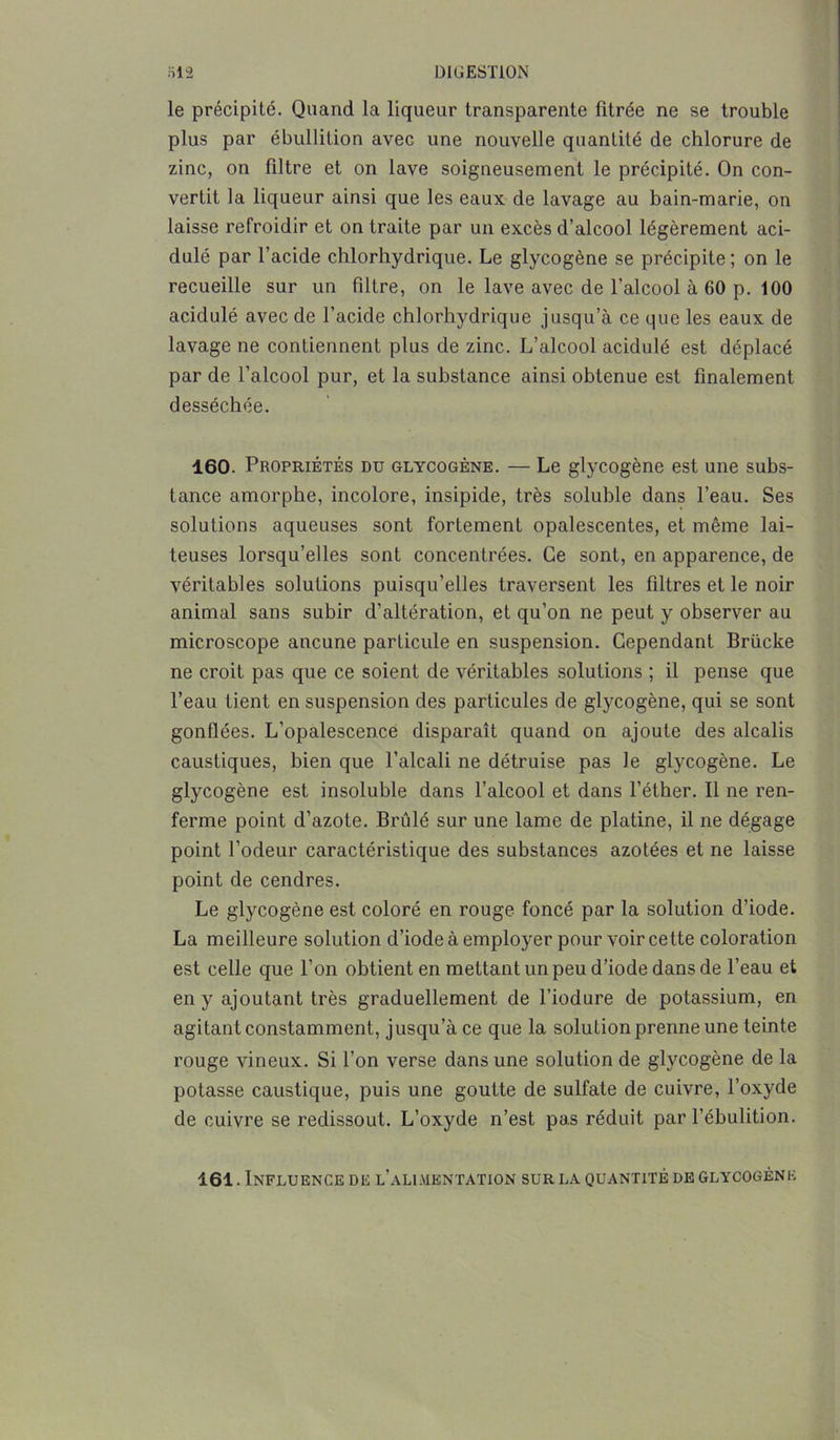 le précipité. Quand la liqueur transparente fitrée ne se trouble plus par ébullition avec une nouvelle quantité de chlorure de zinc, on filtre et on lave soigneusement le précipité. On con- vertit la liqueur ainsi que les eaux de lavage au bain-marie, on laisse refroidir et on traite par un excès d’alcool légèrement aci- dulé par l’acide chlorhydrique. Le glycogène se précipite; on le recueille sur un filtre, on le lave avec de l’alcool à 60 p. 100 acidulé avec de l’acide chlorhydrique jusqu’à ce que les eaux de lavage ne contiennent plus de zinc. L’alcool acidulé est déplacé par de l’alcool pur, et la substance ainsi obtenue est finalement desséchée. 160. Propriétés du glycogène. — Le glycogène est une subs- tance amorphe, incolore, insipide, très soluble dans l’eau. Ses solutions aqueuses sont fortement opalescentes, et même lai- teuses lorsqu’elles sont concentrées. Ce sont, en apparence, de véritables solutions puisqu’elles traversent les filtres et le noir animal sans subir d’altération, et qu’on ne peut y observer au microscope aucune particule en suspension. Cependant Brücke ne croit pas que ce soient de véritables solutions ; il pense que l’eau tient en suspension des particules de glycogène, qui se sont gonflées. L’opalescence disparaît quand on ajoute des alcalis caustiques, bien que l’alcali ne détruise pas le glycogène. Le glycogène est insoluble dans l’alcool et dans l’éther. Il ne ren- ferme point d’azote. Brûlé sur une lame de platine, il ne dégage point l’odeur caractéristique des substances azotées et ne laisse point de cendres. Le glycogène est coloré en rouge foncé par la solution d’iode. La meilleure solution d’iode à employer pour voir cette coloration est celle que l’on obtient en mettant un peu d’iode dans de l’eau et en y ajoutant très graduellement de l’iodure de potassium, en agitant constamment, j usqu’à ce que la solution prenne une teinte rouge vineux. Si l’on verse dans une solution de glycogène de la potasse caustique, puis une goutte de sulfate de cuivre, l’oxyde de cuivre se reclissout. L’oxyde n’est pas réduit par l’ébulition. 161. Influence de l’alimentation sur la quantité de glycogène