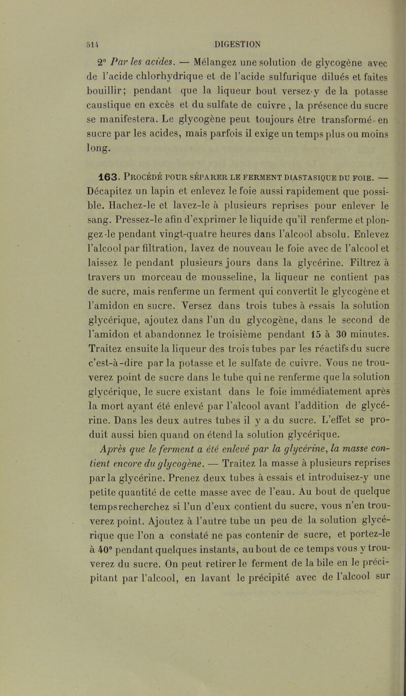 2° Par les acides. — Mélangez une solution de glycogène avec de l’acide chlorhydrique et de l’acide sulfurique dilués et faites bouillir; pendant que la liqueur bout versez-y de la potasse caustique en excès et du sulfate de cuivre , la présence du sucre se manifestera. Le glycogène peut toujours être transformé en sucre par les acides, mais parfois il exige un temps plus ou moins long. 163. Procédé pour séparer le ferment diastasique du foie. — Décapitez un lapin et enlevez le foie aussi rapidement que possi- ble. Hachez-le et lavez-le à plusieurs reprises pour enlever le sang. Pressez-le afin d’exprimer le liquide qu’il renferme et plon- gez-le pendant vingt-quatre heures dans l’alcool absolu. Enlevez l’alcool par filtration, lavez de nouveau le foie avec de l’alcool et laissez le pendant plusieurs jours dans la glycérine. Filtrez à travers un morceau de mousseline, la liqueur ne contient pas de sucre, mais renferme un ferment qui convertit le glycogène et l'amidon en sucre. Yersez dans trois tubes à essais la solution glycérique, ajoutez dans l’un du glycogène, dans le second de l’amidon et abandonnez le troisième pendant 15 à 30 minutes. Traitez ensuite la liqueur des trois tubes par les réactifs du sucre c’est-à-dire par la potasse et le sulfate de cuivre. Vous ne trou- verez point de sucre dans le tube qui ne renferme que la solution glycérique, le sucre existant dans le foie immédiatement après la mort ayant été enlevé par l’alcool avant l’addition de glycé- rine. Dans les deux autres tubes il y a du sucre. L’effet se pro- duit aussi bien quand on étend la solution glycérique. Après que le ferment a été enlevé par la glycérine, la masse con- tient encore du glycogène. — Traitez la masse à plusieurs reprises parla glycérine. Prenez deux tubes à essais et introduisez-y une petite quantité de cette masse avec de l’eau. Au bout de quelque temps recherchez si l’un d’eux contient du sucre, vous n’en trou- verez point. Ajoutez à l’autre tube un peu de la solution glycé- rique que l’on a constaté ne pas contenir de sucre, et portez-le à 40° pendant quelques instants, au bout de ce temps vous y trou- verez du sucre. On peut retirer le ferment de labile en le préci- pitant par l’alcool, en lavant le précipité avec de l’alcool sur