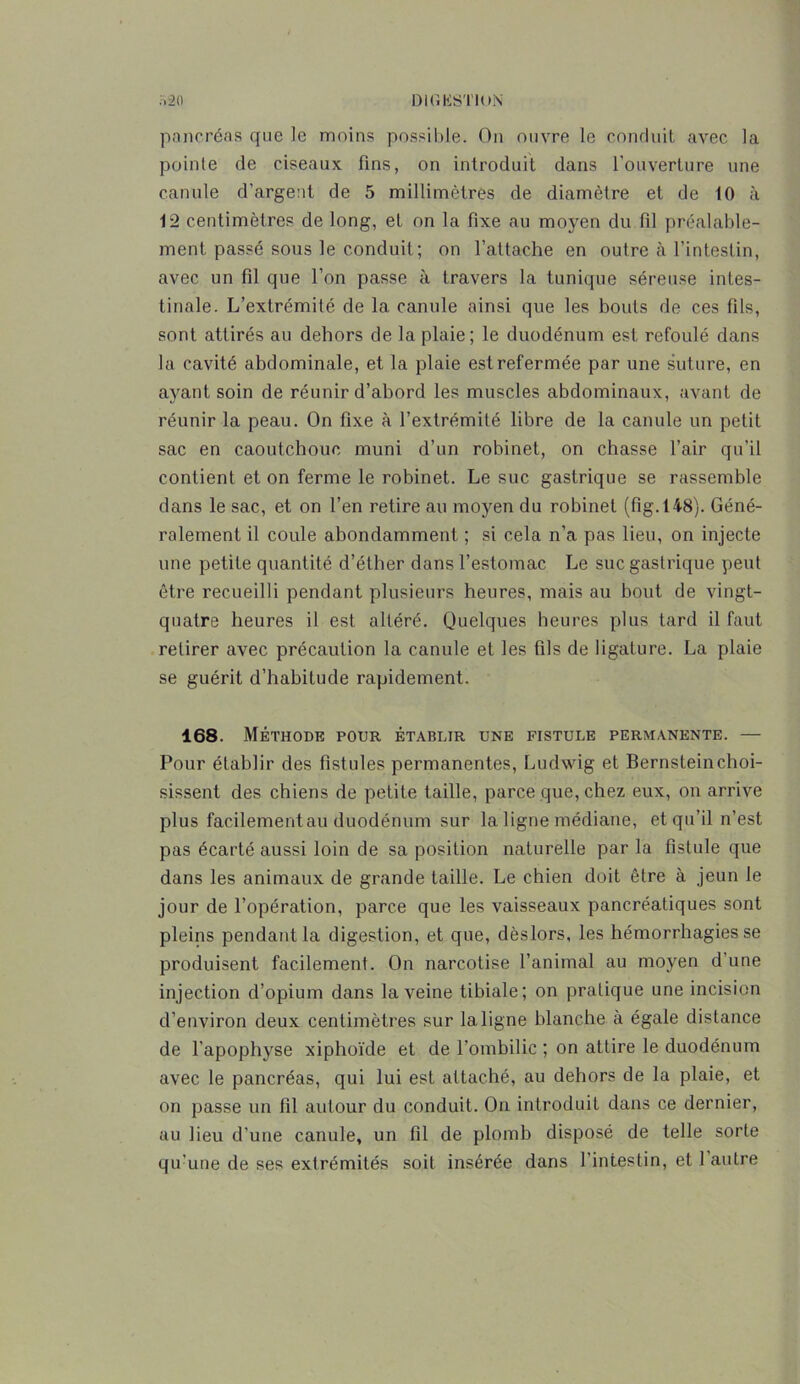 pancréas que le moins possible. On ouvre le conduit avec la pointe de ciseaux fins, on introduit dans l'ouverture une canule d’argent de 5 millimètres de diamètre et de 10 à 12 centimètres de long, et on la fixe au moyen du fil préalable- ment passé sous le conduit; on l’attache en outre à l’intestin, avec un fil que l’on passe à travers la tunique séreuse intes- tinale. L’extrémité de la canule ainsi que les bouts de ces fils, sont attirés au dehors de la plaie; le duodénum est refoulé dans la cavité abdominale, et la plaie est refermée par une suture, en ayant soin de réunir d’abord les muscles abdominaux, avant de réunir la peau. On fixe à l’extrémité libre de la canule un petit sac en caoutchouc, muni d’un robinet, on chasse l’air qu’il contient et on ferme le robinet. Le suc gastrique se rassemble dans le sac, et on l’en retire au moyen du robinet (fig.148). Géné- ralement il coule abondamment ; si cela n’a pas lieu, on injecte une petite quantité d’éther dans l’estomac Le suc gastrique peut être recueilli pendant plusieurs heures, mais au bout de vingt- quatre heures il est altéré. Quelques heures plus tard il faut retirer avec précaution la canule et les fils de ligature. La plaie se guérit d’habitude rapidement. 168. Méthode pour établir une fistule permanente. — Pour établir des fistules permanentes, Ludwig et Bernsteinchoi- sissent des chiens de petite taille, parce que, chez eux, on arrive plus facilement au duodénum sur la ligne médiane, et qu’il n’est pas écarté aussi loin de sa position naturelle par la fistule que dans les animaux de grande taille. Le chien doit être à jeun le jour de l’opération, parce que les vaisseaux pancréatiques sont pleins pendant la digestion, et que, dèslors, les hémorrhagies se produisent facilement. On narcotise l’animal au moyen d'une injection d’opium dans la veine tibiale; on pratique une incision d’environ deux centimètres sur la ligne blanche à égale distance de l’apophyse xiphoïde et de l’ombilic ; on attire le duodénum avec le pancréas, qui lui est attaché, au dehors de la plaie, et on passe un fil autour du conduit. On introduit dans ce dernier, au lieu d’une canule, un fil de plomb disposé de telle sorte qu’une de ses extrémités soit insérée dans l’intestin, et 1 autre