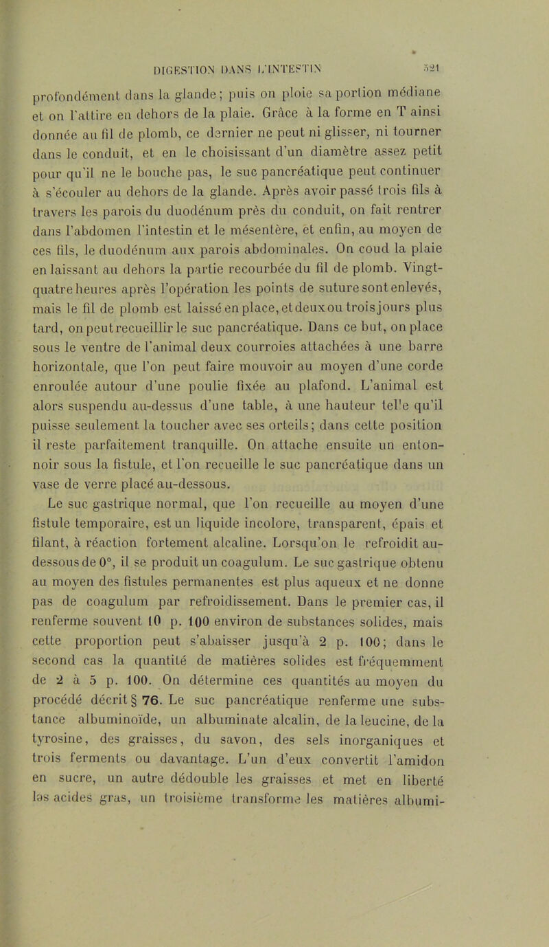 profondément dans la glande; puis on ploie sa portion médiane et on l'attire en dehors de la plaie. Grâce à la forme en T ainsi donnée au fil de plomb, ce dernier ne peut ni glisser, ni tourner dans le conduit, et en le choisissant d’un diamètre assez petit pour qu’il ne le bouche pas, le suc pancréatique peut continuer à s’écouler au dehors de la glande. Après avoir passé trois fils à travers les parois du duodénum près du conduit, on fait rentrer dans l’abdomen l'intestin et le mésentère, et enfin, au moyen de ces fils, le duodénum aux parois abdominales. On coud la plaie en laissant au dehors la partie recourbée du fil de plomb. Vingt- quatre heures après l’opération les points de suture sont enlevés, mais le fil de plomb est laissé en place, et deuxou trois jours plus tard, on peut recueillir le suc pancréatique. Dans ce but, on place sous le ventre de l’animal deux courroies attachées à une barre horizontale, que l’on peut faire mouvoir au moyen d’une corde enroulée autour d’une poulie fixée au plafond. L’animal est alors suspendu au-dessus d’une table, à une hauteur tel'e qu’il puisse seulement la toucher avec ses orteils; dans cette position il reste parfaitement tranquille. On attache ensuite un enton- noir sous la fistule, et l’on recueille le suc pancréatique dans un vase de verre placé au-dessous. Le suc gastrique normal, que l’on recueille au moyen d’une fistule temporaire, est un liquide incolore, transparent, épais et filant, à réaction fortement alcaline. Lorsqu’on le refroidit au- dessous de 0°, il se produit un coagulum. Le suc gastrique obtenu au moyen des fistules permanentes est plus aqueux et ne donne pas de coagulum par refroidissement. Dans le premier cas, il renferme souvent [0 p. 100 environ de substances solides, mais cette proportion peut s’abaisser jusqu’à 2 p. 100; dans le second cas la quantité de matières solides est fréquemment de 2 à 5 p. 100. On détermine ces quantités au moyen du procédé décrit §76. Le suc pancréatique renferme une subs- tance albuminoïde, un albuminate alcalin, de la leucine, de la tyrosine, des graisses, du savon, des sels inorganiques et trois ferments ou davantage. L’un d’eux convertit l’amidon en sucre, un autre dédouble les graisses et met en liberté las acides gras, un troisième transforme les matières alburni-