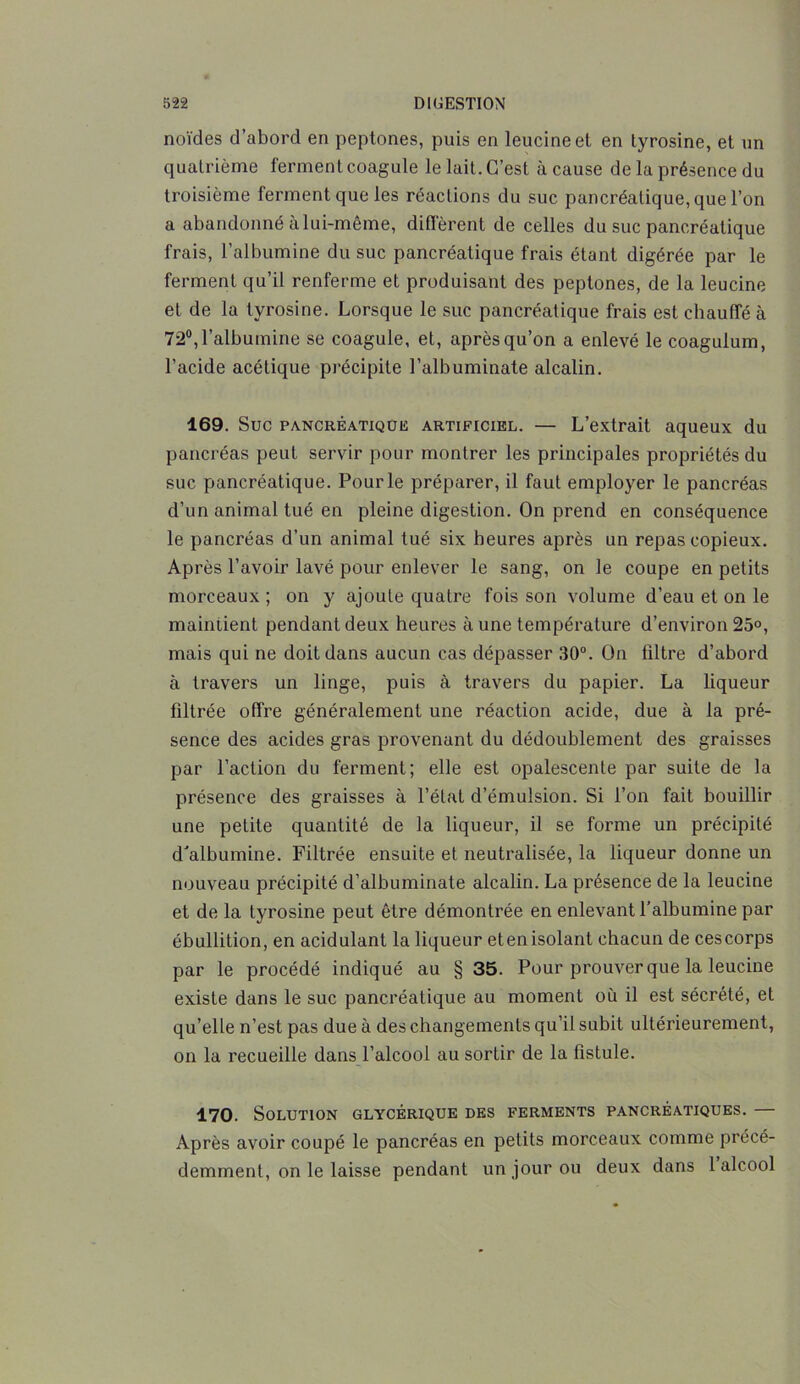 noïdes d’abord en peptones, puis en leucineet en tyrosine, et un quatrième ferment coagule le lait. C’est à cause de la présence du troisième ferment que les réactions du suc pancréatique, que l’on a abandonné à lui-même, diffèrent de celles du suc pancréatique frais, l’albumine du suc pancréatique frais étant digérée par le ferment qu’il renferme et produisant des peptones, de la leucine et de la tyrosine. Lorsque le suc pancréatique frais est chauffé à 72°,l’albumine se coagule, et, après qu’on a enlevé le coagulum, l’acide acétique précipite l’albuminate alcalin. 169. Suc pancréatique artipiciel. — L’extrait aqueux du pancréas peut servir pour montrer les principales propriétés du suc pancréatique. Pour le préparer, il faut employer le pancréas d’un animal tué en pleine digestion. On prend en conséquence le pancréas d’un animal tué six heures après un repas copieux. Après l’avoir lavé pour enlever le sang, on le coupe en petits morceaux ; on y ajoute quatre fois son volume d’eau et on le maintient pendant deux heures à une température d’environ 25°, mais qui ne doit dans aucun cas dépasser 30°. On filtre d’abord à travers un linge, puis à travers du papier. La liqueur filtrée offre généralement une réaction acide, due à la pré- sence des acides gras provenant du dédoublement des graisses par l’action du ferment; elle est opalescente par suite de la présence des graisses à l’état d’émulsion. Si l’on fait bouillir une petite quantité de la liqueur, il se forme un précipité d'albumine. Filtrée ensuite et neutralisée, la liqueur donne un nouveau précipité d’albuminate alcalin. La présence de la leucine et de la tyrosine peut être démontrée en enlevant l’albumine par ébullition, en acidulant la liqueur eten isolant chacun de ces corps par le procédé indiqué au § 35. Pour prouver que la leucine existe dans le suc pancréatique au moment où il est sécrété, et qu’elle n’est pas due à des changements qu’il subit ultérieurement, on la recueille dans l’alcool au sortir de la fistule. 170. Solution glycérique des ferments pancréatiques. — Après avoir coupé le pancréas en petits morceaux comme précé- demment, on le laisse pendant un jour ou deux dans 1 alcool