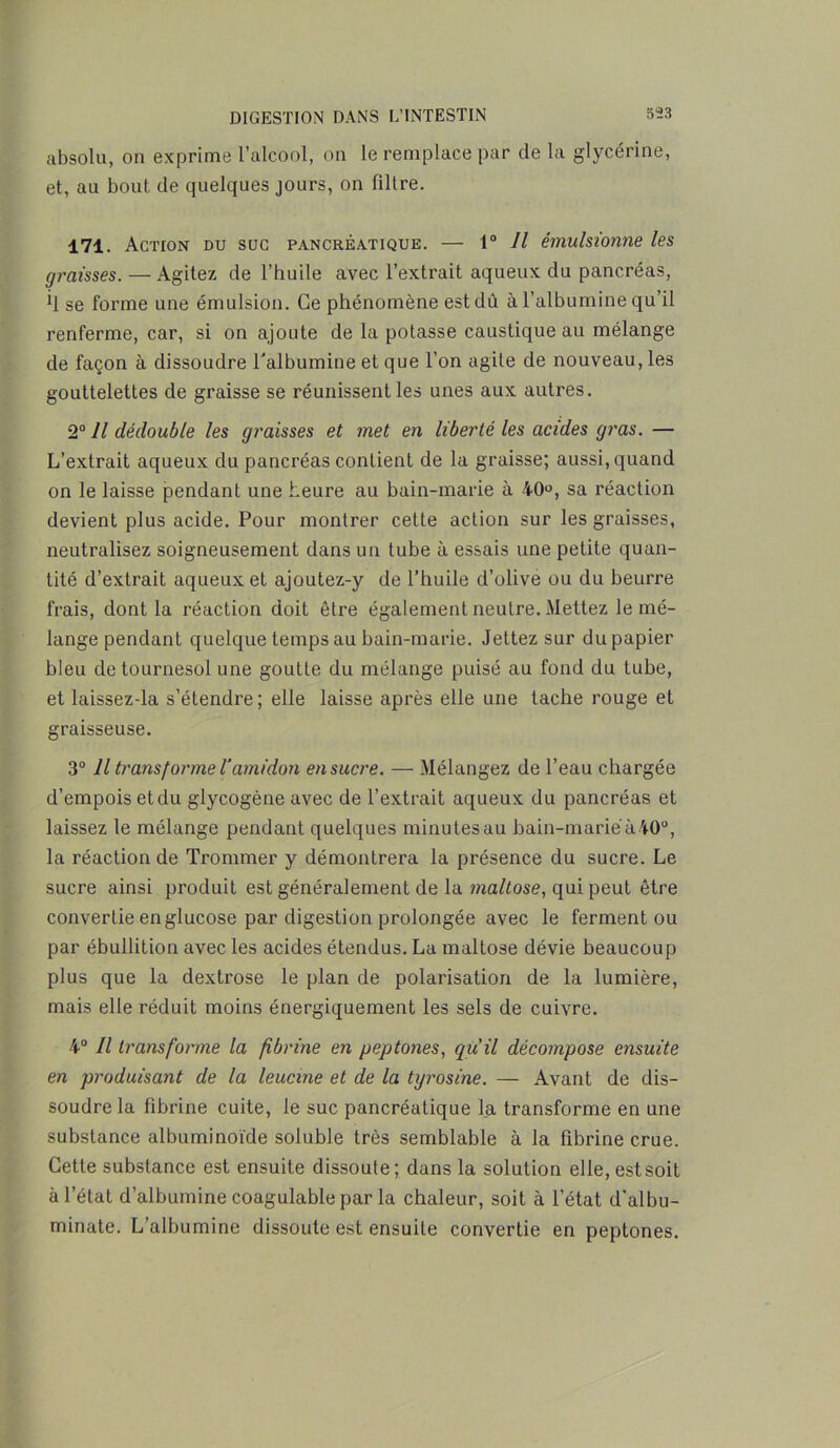 absolu, on exprime l’alcool, on le remplace par de la glycérine, et, au bout de quelques jours, on filtre. 171. Action du suc pancréatique. — 1° II émulsionne les graisses. — Agitez de l’huile avec l’extrait aqueux du pancréas, *1 se forme une émulsion. Ce phénomène est dû à l’albumine qu’il renferme, car, si on ajoute de la potasse caustique au mélange de façon à dissoudre l'albumine et que l’on agite de nouveau, les gouttelettes de graisse se réunissent les unes aux autres. 2° Il dédouble les graisses et met en liberté les acides gras. — L’extrait aqueux du pancréas contient de la graisse; aussi, quand on le laisse pendant une heure au bain-marie à 40u, sa réaction devient plus acide. Pour montrer cette action sur les graisses, neutralisez soigneusement dans un tube à essais une petite quan- tité d’extrait aqueux et ajoutez-y de l’huile d’olive ou du beurre frais, dont la réaction doit être également neutre. Mettez le mé- lange pendant quelque temps au bain-marie. Jettez sur du papier bleu de tournesol une goutte du mélange puisé au fond du tube, et laissez-la s’étendre; elle laisse après elle une tache rouge et graisseuse. 3° Il transforme T amidon en sucre. — Mélangez de l’eau chargée d’empois etdu glycogène avec de l’extrait aqueux du pancréas et laissez le mélange pendant quelques minutes au bain-marié à 40°, la réaction de Tronnner y démontrera la présence du sucre. Le sucre ainsi produit est généralement de la maltose, qui peut être convertie en glucose par digestion prolongée avec le ferment ou par ébullition avec les acides étendus. La mallose dévie beaucoup plus que la dextrose le plan de polarisation de la lumière, mais elle réduit moins énergiquement les sels de cuivre. 4° Il transforme la fibrine en peptones, qu’il décompose ensuite en produisant de la leucine et de la tyrosine. — Avant de dis- soudre la fibrine cuite, le suc pancréatique la transforme en une substance albuminoïde soluble très semblable à la fibrine crue. Cette substance est ensuite dissoute; dans la solution elle, est soit à l’état d’albumine coagulable par la chaleur, soit à l’état d’albu- minate. L’albumine dissoute est ensuite convertie en peptones.