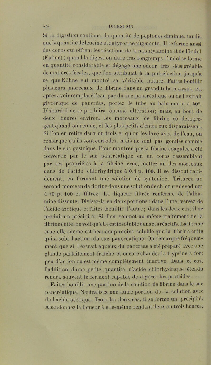 Si la digjstion continue, la quantité de peptones diminue, tandis quelaquantitédeleucine etdelyrorineaugmente. Il seforme aussi des corps qui offrent les réactions de la naphtylamine et de l’indol (Kühne) ; quand la digestion dure très longtemps l'indol se forme en quantité considérable et dégage une odeur très désagréable de matières fécales, que l’on attribuait à la putréfaction jusqu’à ce que Kühne eut montré sa véritable nature. Faites bouillir plusieurs morceaux de fibrine dans un grand tube à essais, et, après avoir remplacé l’eau par du suc pancréatique ou de l’extrait glycérique de pancréas, portez le tube au bain-marie à 40°. D’abord il ne se produira aucune altération; mais, au bout de deux heures environ, les morceaux de fibrine se désagrè- gent quand on remue, et les plus petits d’entre eux disparaissent. Si l’on en retire deux ou trois et qu’on les lave avec de l’eau, on remarque qu’ils sont corrodés, mais ne sont pas gonflés comme dans le suc gastrique. Pour montrer que la fibrine coagulée a été convertie par le suc pancréatique en un corps ressemblant par ses propriétés à la fibrine crue, mettez un des morceaux dans de l’acide chlorhydrique à 0,1 p. 100. Il se dissout rapi- dement, en formant une solution de syntonine. Triturez un second morceau de fibrine dans une solution de chlorure desodium à 10 p. 100 et filtrez. La liqueur filtrée j'enferme de l’albu- mine dissoute. Divisez-Ia en deux portions : dans l’une, versez de l’acide azotique et faites bouillir l’autre; dans les deux cas, il se produit un précipité. Si l’on soumet au même traitement de la fibrine cuite, on voit qu’elle est insoluble dans ces réactifs. La fibrine crue elle-même est beaucoup moins soluble que la fibrine cuite qui a subi l’action du suc pancréatique. On remarque fréquem- ment que si l’extrait aqueux du pancréas a été préparé avec une glande parfaitement fraîche et encore chaude, la trypsine a fort peu d’action ou est même complètement inactive. Dans ce cas, l’addition d’une petite quantité d’acide chlorhydrique étendu rendra souvent le ferment capable de digérer les protéides. Faites bouillir une portion de la solution de fibrine dans le suc pancréatique. Neutralisez une autre portion de la solution avec de l’acide acétique. Dans les deux cas, il se forme un précipité. Abandonnez la liqueur à elle-même pendant deux ou trois heures.