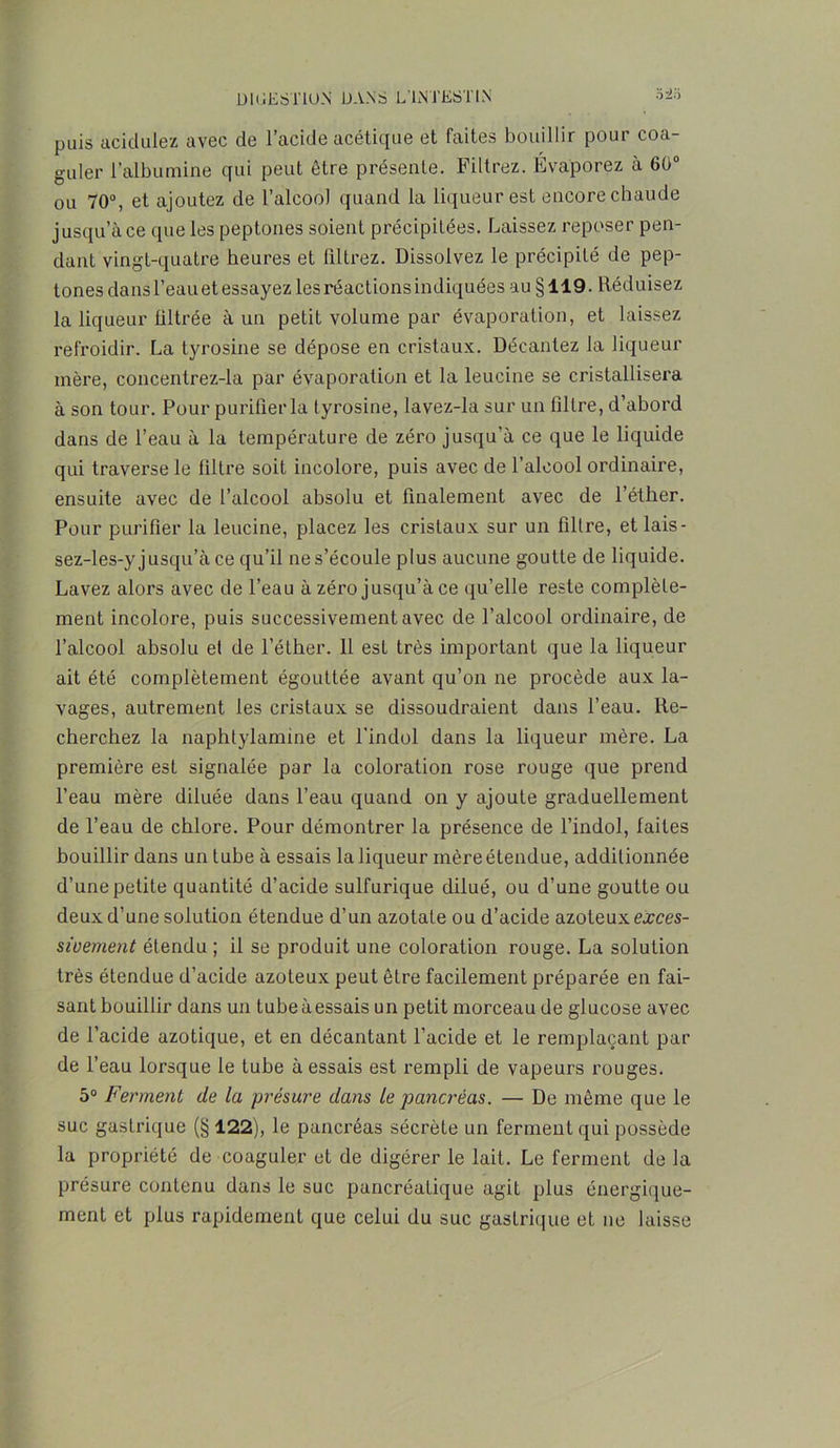 puis acidulez avec de l’acide acétique et faites bouillir pour coa- guler l’albumine qui peut être présente. Filtrez. Évaporez à 60° ou 70°, et ajoutez de l’alcool quand la liqueur est encore chaude jusqu’à ce que les peptones soient précipitées. Laissez reposer pen- dant vingt-quatre heures et filtrez. Dissolvez le précipité de pep- tones dans l’eauet essayez les réactions indiquées au §119. Réduisez la liqueur filtrée à un petit volume par évaporation, et laissez refroidir. La tyrosine se dépose en cristaux. Décantez la liqueur mère, concentrez-la par évaporation et la leucine se cristallisera à son tour. Pour purifier la tyrosine, lavez-la sur un filtre, d’abord dans de l’eau à la température de zéro jusqu’à ce que le liquide qui traverse le filtre soit incolore, puis avec de l’alcool ordinaire, ensuite avec de l’alcool absolu et finalement avec de l’éther. Pour purifier la leucine, placez les cristaux sur un filtre, et lais- sez-les-y jusqu’à ce qu’il ne s’écoule plus aucune goutte de liquide. Lavez alors avec de l’eau à zéro jusqu’à ce qu’elle reste complète- ment incolore, puis successivement avec de l’alcool ordinaire, de l’alcool absolu et de l’éther. 11 est très important que la liqueur ait été complètement égouttée avant qu’on ne procède aux la- vages, autrement les cristaux se dissoudraient dans l’eau. Re- cherchez la naphtylamine et l'indol dans la liqueur mère. La première est signalée par la coloration rose rouge que prend l’eau mère diluée dans l’eau quand on y ajoute graduellement de l’eau de chlore. Pour démontrer la présence de l’indol, faites bouillir dans un tube à essais la liqueur mère étendue, additionnée d’une petite quantité d’acide sulfurique dilué, ou d’une goutte ou deux d’une solution étendue d’un azotate ou d’acide azoteux exces- sivement étendu ; il se produit une coloration rouge. La solution très étendue d’acide azoteux peut être facilement préparée en fai- sant bouillir dans un tubeàessais un petit morceau de glucose avec de l’acide azotique, et en décantant l’acide et le remplaçant par de l’eau lorsque le tube à essais est rempli de vapeurs rouges. 5° Ferment de la présure dans le pancréas. — De même que le suc gastrique (§122), le pancréas sécrète un ferment qui possède la propriété de coaguler et de digérer le lait. Le ferment de la présure contenu dans le suc pancréatique agit plus énergique- ment et plus rapidement que celui du suc gastrique et ne laisse