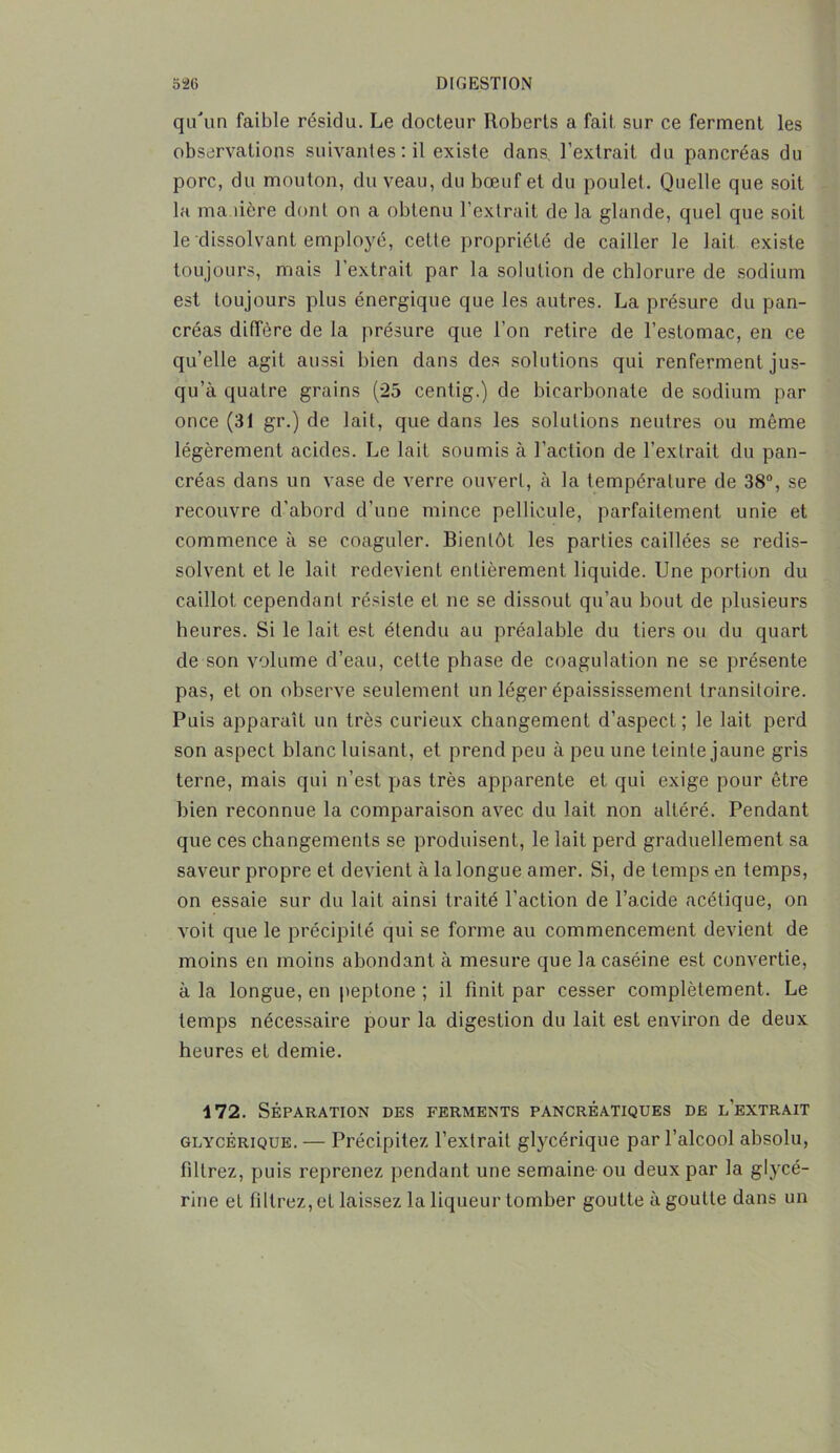 qu'un faible résidu. Le docteur Roberts a fait sur ce ferment les observations suivantes : il existe dans, l’extrait du pancréas du porc, du mouton, du veau, du bœuf et du poulet. Quelle que soit la ma îière dont on a obtenu l’extrait de la glande, quel que soit le dissolvant employé, cette propriété de cailler le lait existe toujours, mais l’extrait par la solution de chlorure de sodium est toujours plus énergique que les autres. La présure du pan- créas diffère de la présure que l’on retire de l’estomac, en ce qu’elle agit aussi bien dans des solutions qui renferment jus- qu’à quatre grains (25 centig.) de bicarbonate de sodium par once (31 gr.) de lait, que dans les solutions neutres ou même légèrement acides. Le lait soumis à l’action de l’extrait du pan- créas dans un vase de verre ouvert, à la température de 38°, se recouvre d’abord d’une mince pellicule, parfaitement unie et commence à se coaguler. Bientôt les parties caillées se redis- solvent et le lait redevient entièrement liquide. Une portion du caillot cependant résiste et ne se dissout qu’au bout de plusieurs heures. Si le lait est étendu au préalable du tiers ou du quart de son volume d’eau, cette phase de coagulation ne se présente pas, et on observe seulement un léger épaississement transitoire. Puis apparaît un très curieux changement d’aspect; le lait perd son aspect blanc luisant, et prend peu à peu une teinte jaune gris terne, mais qui n’est pas très apparente et qui exige pour être bien reconnue la comparaison avec du lait non altéré. Pendant que ces changements se produisent, le lait perd graduellement sa saveur propre et devient à la longue amer. Si, de temps en temps, on essaie sur du lait ainsi traité l’action de l’acide acétique, on voit que le précipité qui se forme au commencement devient de moins en moins abondant à mesure que la caséine est convertie, à la longue, en peptone ; il finit par cesser complètement. Le temps nécessaire pour la digestion du lait est environ de deux heures et demie. 4 72. SÉPARATION DES FERMENTS PANCRÉATIQUES DE l’eXTRAIT glycérique. — Précipitez l’extrait glycérique par l’alcool absolu, filtrez, puis reprenez pendant une semaine ou deux par la glycé- rine et filtrez, et laissez la liqueur tomber goutte à goutte dans un