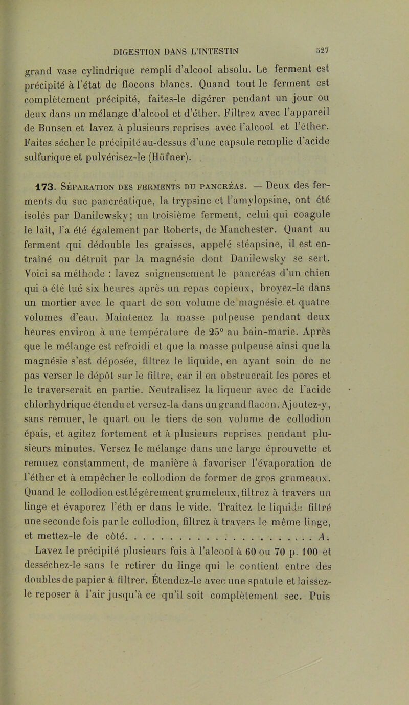 grand vase cylindrique rempli d’alcool absolu. Le ferment est précipité à l'état de flocons blancs. Quand tout le ferment est complètement précipité, faites-le digérer pendant un jour ou deux dans un mélange d’alcool et d’éther. Filtrez avec l’appareil de Bunsen et lavez à plusieurs reprises avec l’alcool et l’éther. Faites sécher le précipité au-dessus d’une capsule remplie d’acide sulfurique et pulvérisez-le (Hiifner). 173. Séparation des ferments du pancréas. — Deux des fer- ments du suc pancréatique, la trypsine et l’amylopsine, ont été isolés par Danilewsky; un troisième ferment, celui qui coagule le lait, l’a été également par Roberts, de Manchester. Quant au ferment qui dédouble les graisses, appelé stéapsine, il est en- traîné ou détruit par la magnésie dont Danilewsky se sert. Voici sa méthode : lavez soigneusement le pancréas d’un chien qui a été tué six heures après un repas copieux, broyez-le dans un mortier avec le quart de son volume de magnésie, et quatre volumes d’eau. Maintenez la masse pulpeuse pendant deux heures environ à une température de 25° au bain-marie. Après que le mélange est refroidi et que la masse pulpeuse ainsi que la magnésie s’est déposée, filtrez le liquide, en ayant soin de ne pas verser le dépôt sur le filtre, car il en obstruerait les pores et le traverserait en partie. Neutralisez la liqueur avec de l’acide chlorhydrique étendu et versez-la dans un grand flacon. Ajoutez-y, sans remuer, le quart ou le tiers de son volume de collodion épais, et agitez fortement et à plusieurs reprises pendant plu- sieurs minutes. Versez le mélange dans une large éprouvette et remuez constamment, de manière à favoriser l’évaporation de l’éther et à empêcher le collodion de former de gros grumeaux. Quand le collodion estlégèrement grumeleux, filtrez à travers un linge et évaporez l’éth er dans le vide. Traitez le liquide filtré une seconde fois parle collodion, filtrez à travers le même linge, et mettez-le de côté A. Lavez le précipité plusieurs fois à l’alcool à GO ou 70 p. 100 et desséchez-le sans le retirer du linge qui le contient entre des doubles de papier à filtrer. Étendez-le avec une spatule et laissez- le reposer à l’air jusqu’à ce qu’il soit complètement sec. Puis